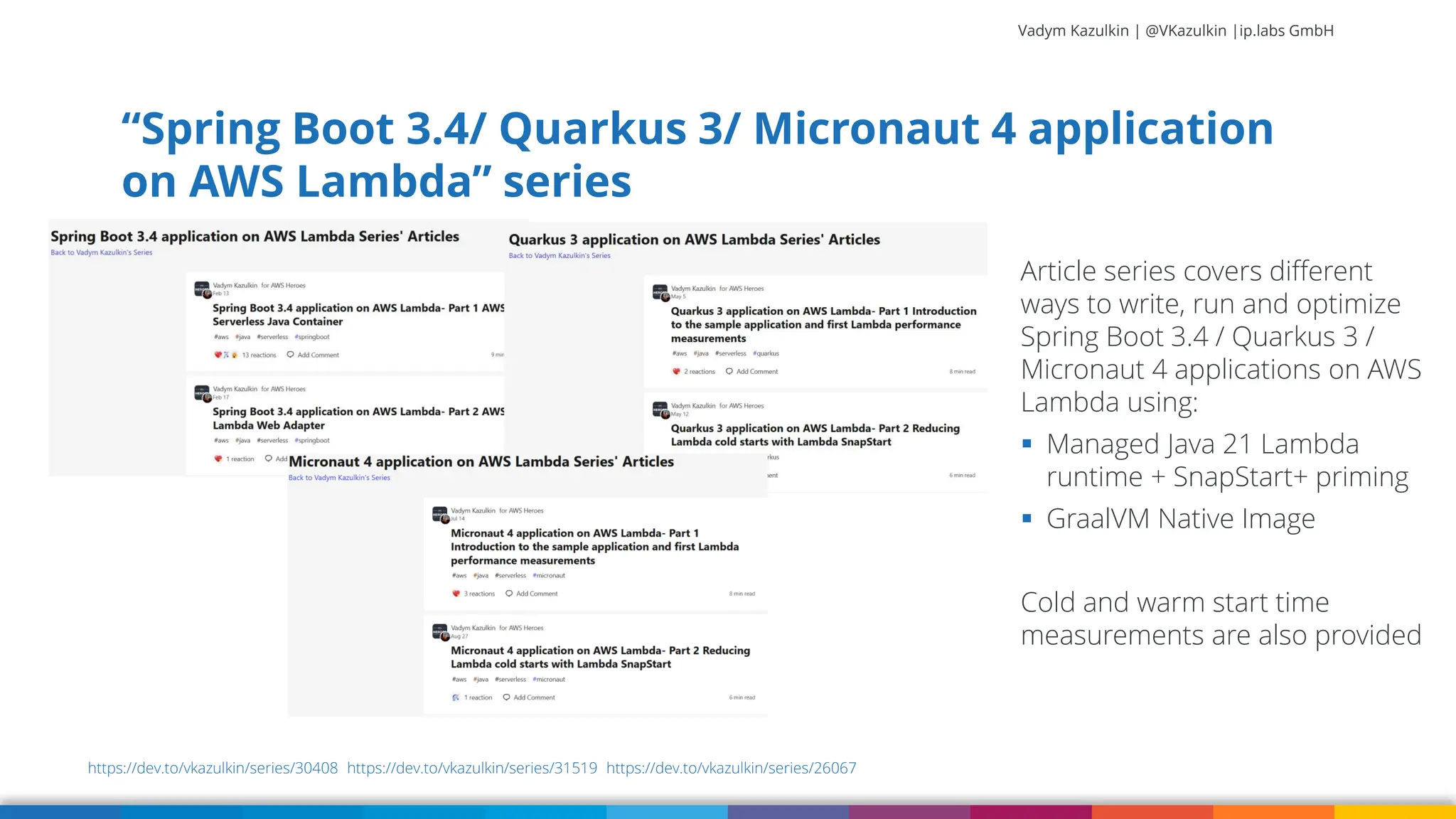 Vadym Kazulkin | @VKazulkin |ip.labs GmbH “Spring Boot 3.4/ Quarkus 3/ Micronaut 4 application on AWS Lambda” series 86 Article series covers different ways to write, run and optimize Spring Boot 3.4 / Quarkus 3 / Micronaut 4 applications on AWS Lambda using: ▪ Managed Java 21 Lambda runtime + SnapStart+ priming ▪ GraalVM Native Image Cold and warm start time measurements are also provided https://dev.to/vkazulkin/series/30408 https://dev.to/vkazulkin/series/31519 https://dev.to/vkazulkin/series/26067 