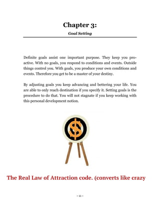 - 11 -
Chapter 3:
Goal Setting
Definite goals assist one important purpose. They keep you pro-
active. With no goals, you respond to conditions and events. Outside
things control you. With goals, you produce your own conditions and
events. Therefore you get to be a master of your destiny.
By adjusting goals you keep advancing and bettering your life. You
are able to only reach destination if you specify it. Setting goals is the
procedure to do that. You will not stagnate if you keep working with
this personal development notion.
The Real Law of Attraction code. (converts like crazy
 