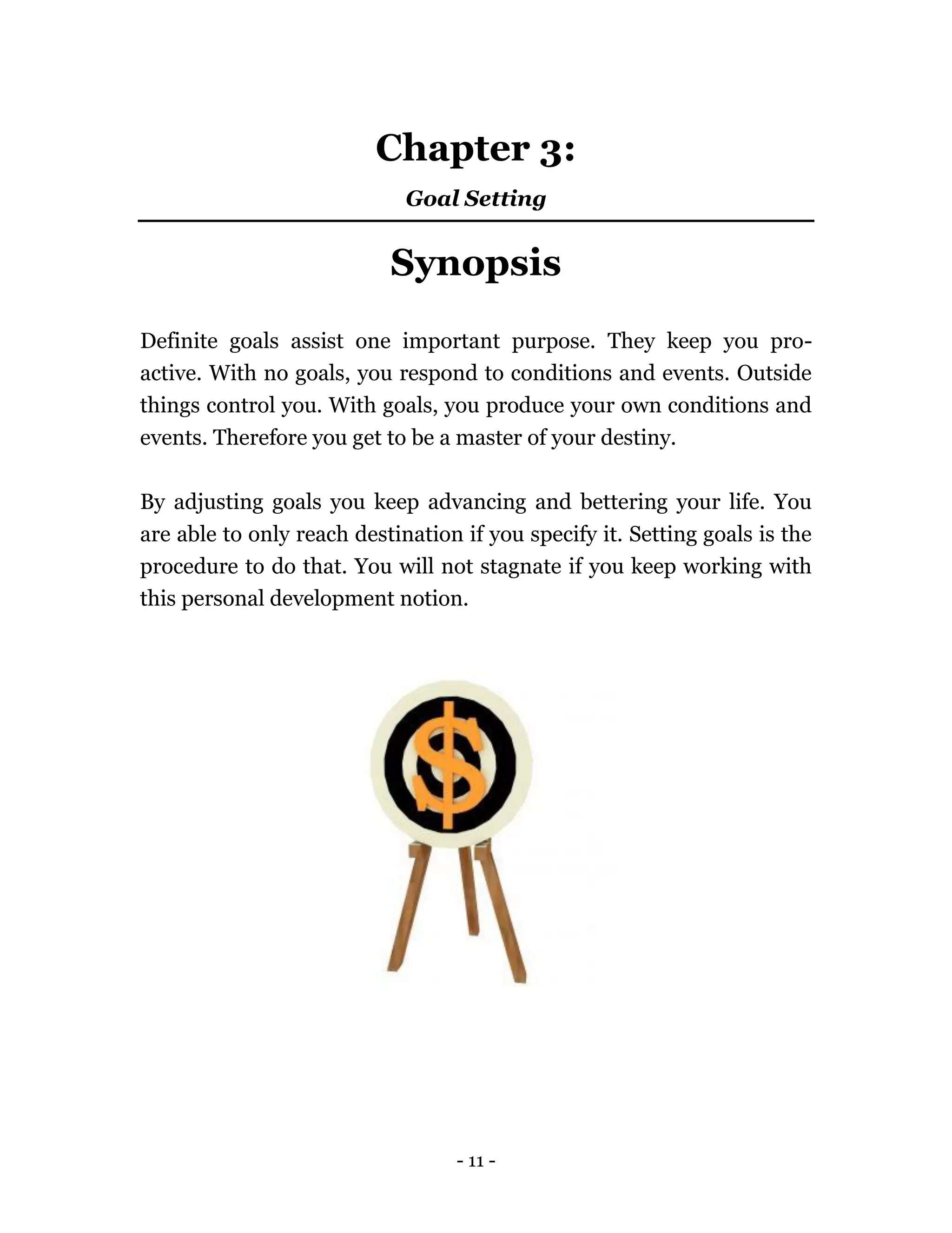 - 11 -
Chapter 3:
Goal Setting
Synopsis
Definite goals assist one important purpose. They keep you pro-
active. With no goals, you respond to conditions and events. Outside
things control you. With goals, you produce your own conditions and
events. Therefore you get to be a master of your destiny.
By adjusting goals you keep advancing and bettering your life. You
are able to only reach destination if you specify it. Setting goals is the
procedure to do that. You will not stagnate if you keep working with
this personal development notion.
 