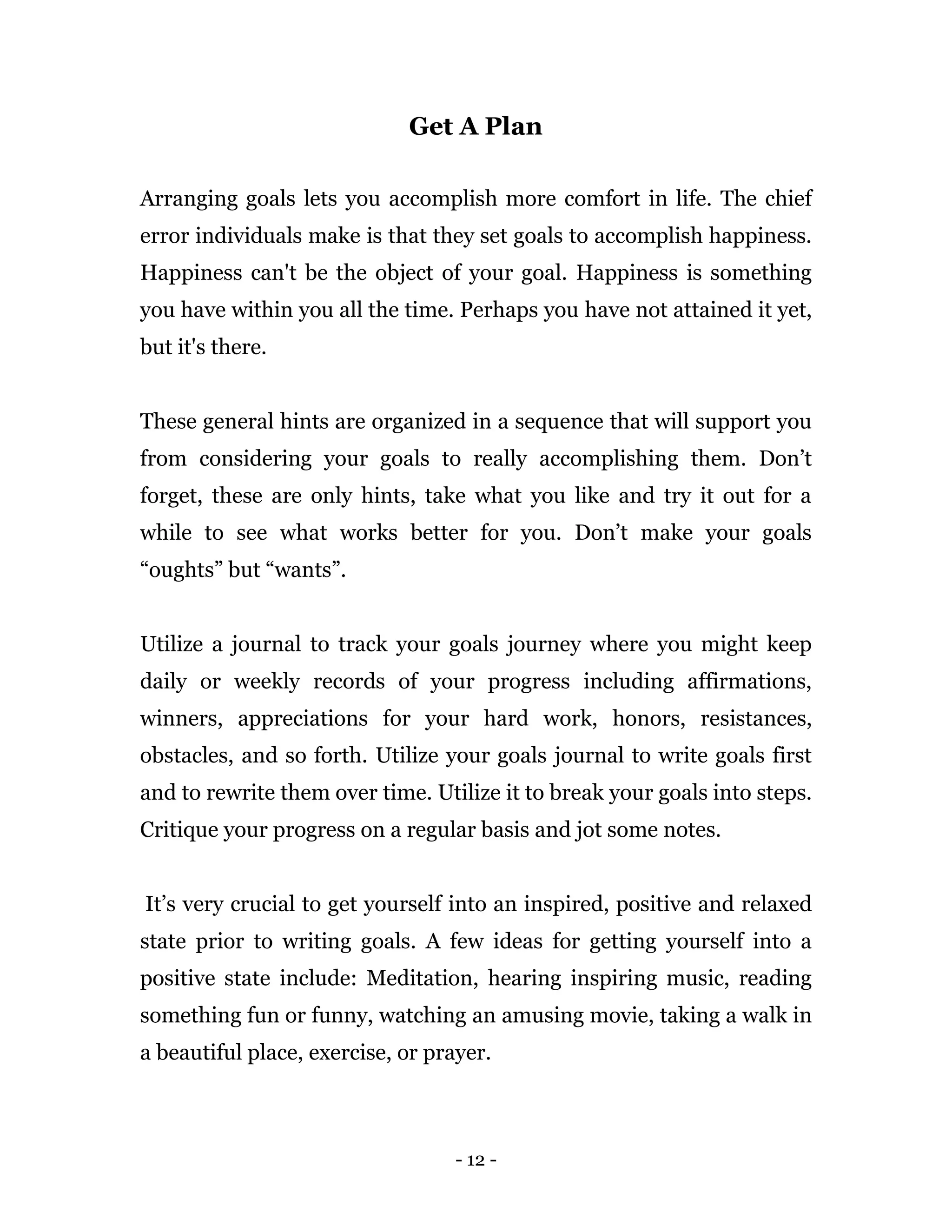 - 12 -
Get A Plan
Arranging goals lets you accomplish more comfort in life. The chief
error individuals make is that they set goals to accomplish happiness.
Happiness can't be the object of your goal. Happiness is something
you have within you all the time. Perhaps you have not attained it yet,
but it's there.
These general hints are organized in a sequence that will support you
from considering your goals to really accomplishing them. Don’t
forget, these are only hints, take what you like and try it out for a
while to see what works better for you. Don’t make your goals
“oughts” but “wants”.
Utilize a journal to track your goals journey where you might keep
daily or weekly records of your progress including affirmations,
winners, appreciations for your hard work, honors, resistances,
obstacles, and so forth. Utilize your goals journal to write goals first
and to rewrite them over time. Utilize it to break your goals into steps.
Critique your progress on a regular basis and jot some notes.
It’s very crucial to get yourself into an inspired, positive and relaxed
state prior to writing goals. A few ideas for getting yourself into a
positive state include: Meditation, hearing inspiring music, reading
something fun or funny, watching an amusing movie, taking a walk in
a beautiful place, exercise, or prayer.
 
