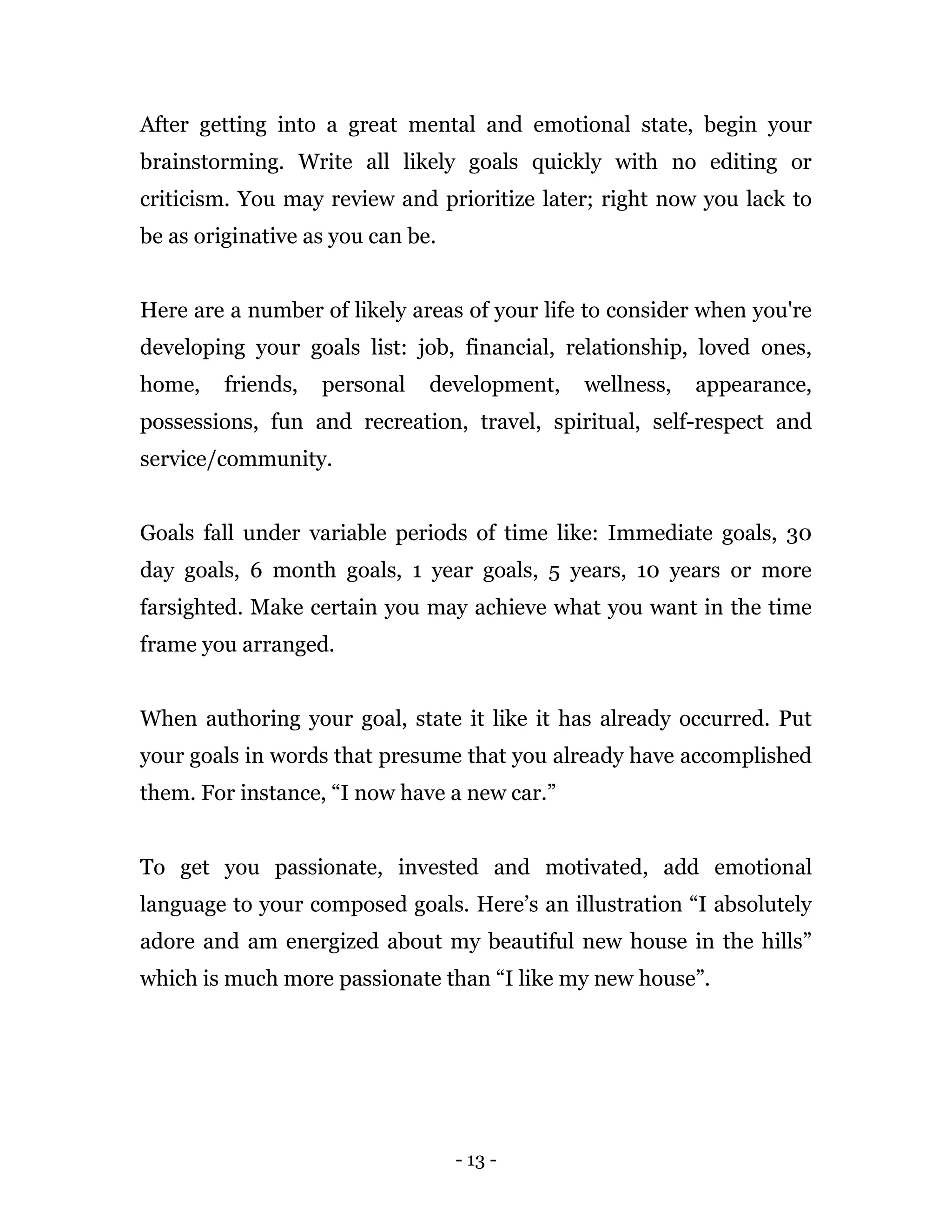 - 13 -
After getting into a great mental and emotional state, begin your
brainstorming. Write all likely goals quickly with no editing or
criticism. You may review and prioritize later; right now you lack to
be as originative as you can be.
Here are a number of likely areas of your life to consider when you're
developing your goals list: job, financial, relationship, loved ones,
home, friends, personal development, wellness, appearance,
possessions, fun and recreation, travel, spiritual, self-respect and
service/community.
Goals fall under variable periods of time like: Immediate goals, 30
day goals, 6 month goals, 1 year goals, 5 years, 10 years or more
farsighted. Make certain you may achieve what you want in the time
frame you arranged.
When authoring your goal, state it like it has already occurred. Put
your goals in words that presume that you already have accomplished
them. For instance, “I now have a new car.”
To get you passionate, invested and motivated, add emotional
language to your composed goals. Here’s an illustration “I absolutely
adore and am energized about my beautiful new house in the hills”
which is much more passionate than “I like my new house”.
 