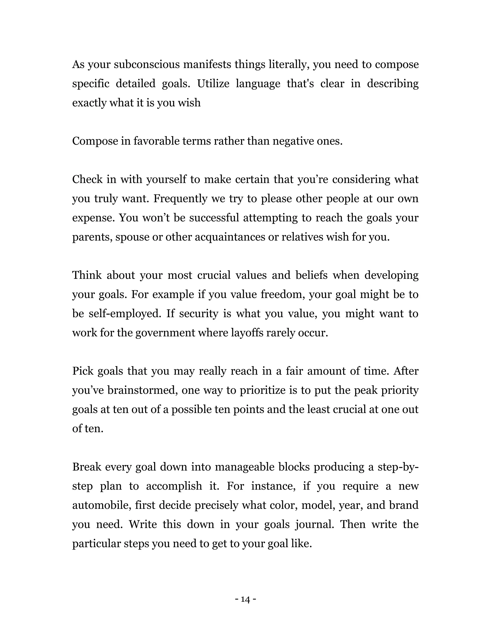 - 14 -
As your subconscious manifests things literally, you need to compose
specific detailed goals. Utilize language that's clear in describing
exactly what it is you wish
Compose in favorable terms rather than negative ones.
Check in with yourself to make certain that you’re considering what
you truly want. Frequently we try to please other people at our own
expense. You won’t be successful attempting to reach the goals your
parents, spouse or other acquaintances or relatives wish for you.
Think about your most crucial values and beliefs when developing
your goals. For example if you value freedom, your goal might be to
be self-employed. If security is what you value, you might want to
work for the government where layoffs rarely occur.
Pick goals that you may really reach in a fair amount of time. After
you’ve brainstormed, one way to prioritize is to put the peak priority
goals at ten out of a possible ten points and the least crucial at one out
of ten.
Break every goal down into manageable blocks producing a step-by-
step plan to accomplish it. For instance, if you require a new
automobile, first decide precisely what color, model, year, and brand
you need. Write this down in your goals journal. Then write the
particular steps you need to get to your goal like.
 