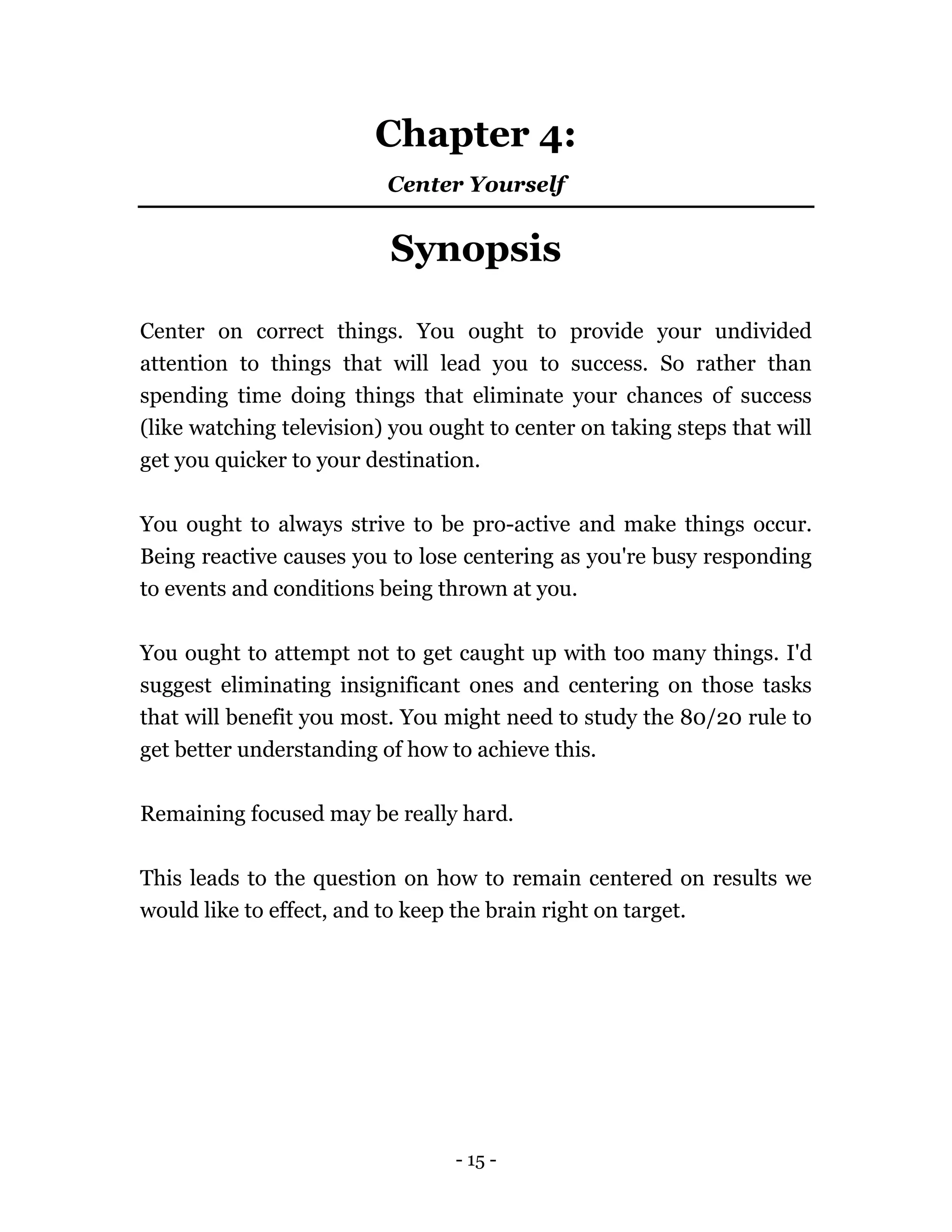 - 15 -
Chapter 4:
Center Yourself
Synopsis
Center on correct things. You ought to provide your undivided
attention to things that will lead you to success. So rather than
spending time doing things that eliminate your chances of success
(like watching television) you ought to center on taking steps that will
get you quicker to your destination.
You ought to always strive to be pro-active and make things occur.
Being reactive causes you to lose centering as you're busy responding
to events and conditions being thrown at you.
You ought to attempt not to get caught up with too many things. I'd
suggest eliminating insignificant ones and centering on those tasks
that will benefit you most. You might need to study the 80/20 rule to
get better understanding of how to achieve this.
Remaining focused may be really hard.
This leads to the question on how to remain centered on results we
would like to effect, and to keep the brain right on target.
 