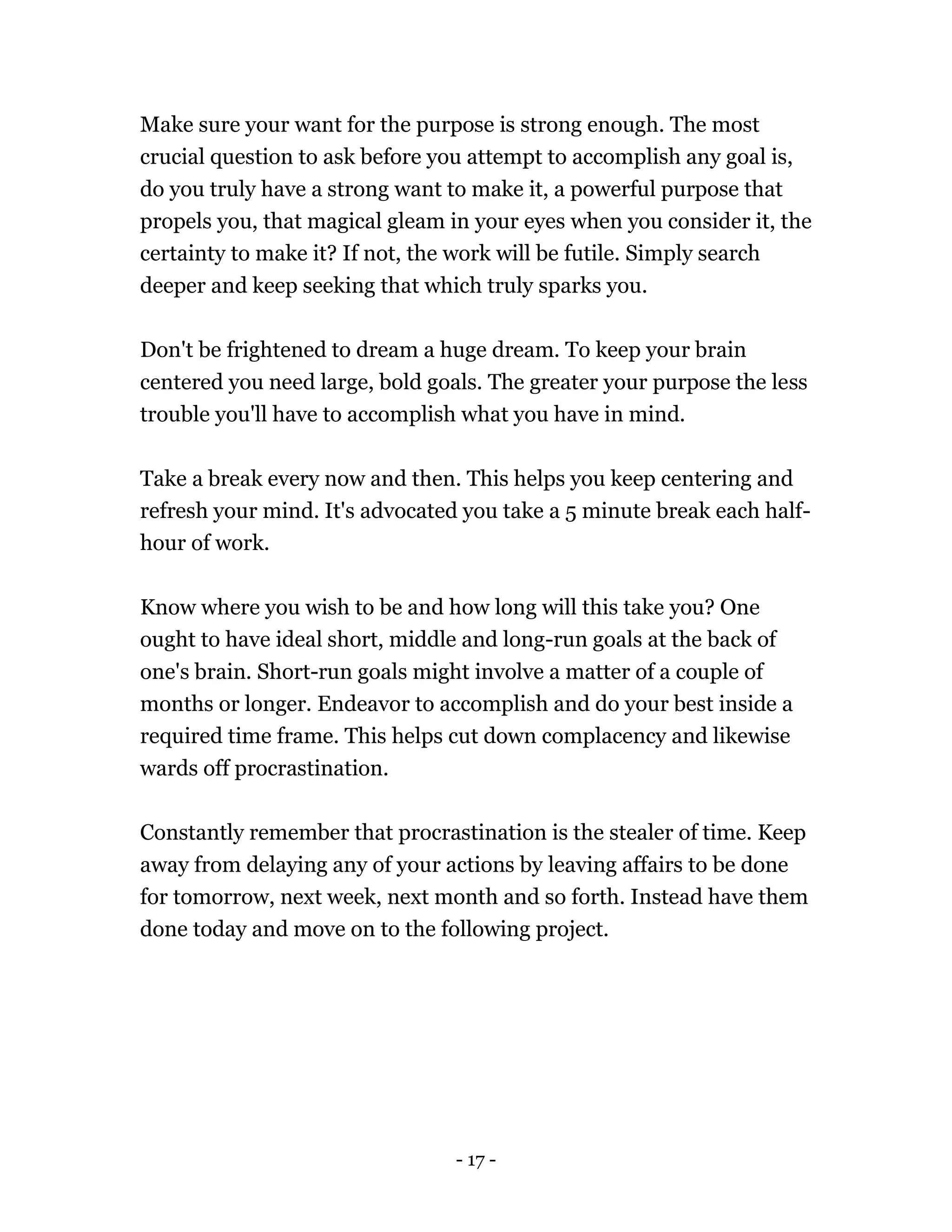 - 17 -
Make sure your want for the purpose is strong enough. The most
crucial question to ask before you attempt to accomplish any goal is,
do you truly have a strong want to make it, a powerful purpose that
propels you, that magical gleam in your eyes when you consider it, the
certainty to make it? If not, the work will be futile. Simply search
deeper and keep seeking that which truly sparks you.
Don't be frightened to dream a huge dream. To keep your brain
centered you need large, bold goals. The greater your purpose the less
trouble you'll have to accomplish what you have in mind.
Take a break every now and then. This helps you keep centering and
refresh your mind. It's advocated you take a 5 minute break each half-
hour of work.
Know where you wish to be and how long will this take you? One
ought to have ideal short, middle and long-run goals at the back of
one's brain. Short-run goals might involve a matter of a couple of
months or longer. Endeavor to accomplish and do your best inside a
required time frame. This helps cut down complacency and likewise
wards off procrastination.
Constantly remember that procrastination is the stealer of time. Keep
away from delaying any of your actions by leaving affairs to be done
for tomorrow, next week, next month and so forth. Instead have them
done today and move on to the following project.
 