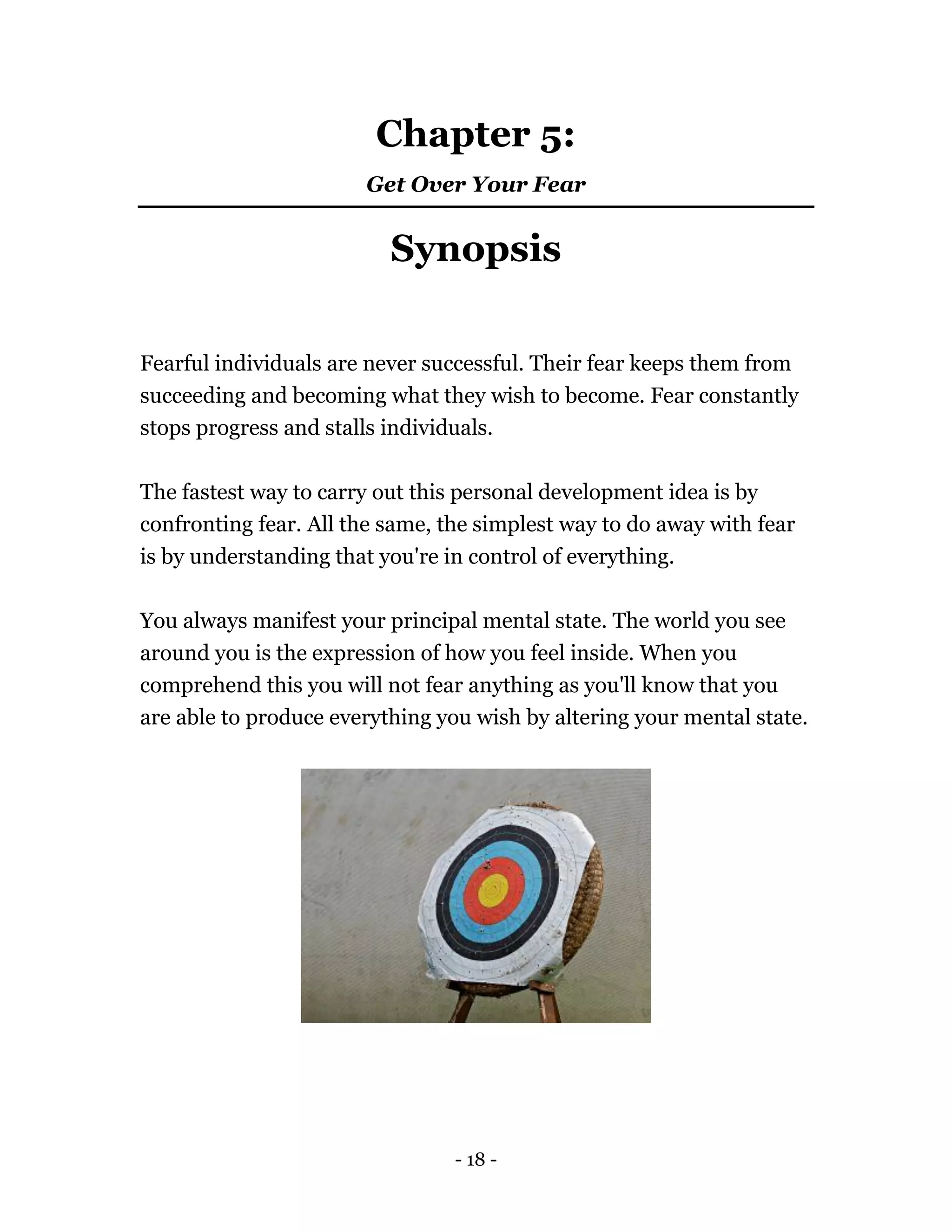 - 18 -
Chapter 5:
Get Over Your Fear
Synopsis
Fearful individuals are never successful. Their fear keeps them from
succeeding and becoming what they wish to become. Fear constantly
stops progress and stalls individuals.
The fastest way to carry out this personal development idea is by
confronting fear. All the same, the simplest way to do away with fear
is by understanding that you're in control of everything.
You always manifest your principal mental state. The world you see
around you is the expression of how you feel inside. When you
comprehend this you will not fear anything as you'll know that you
are able to produce everything you wish by altering your mental state.
 
