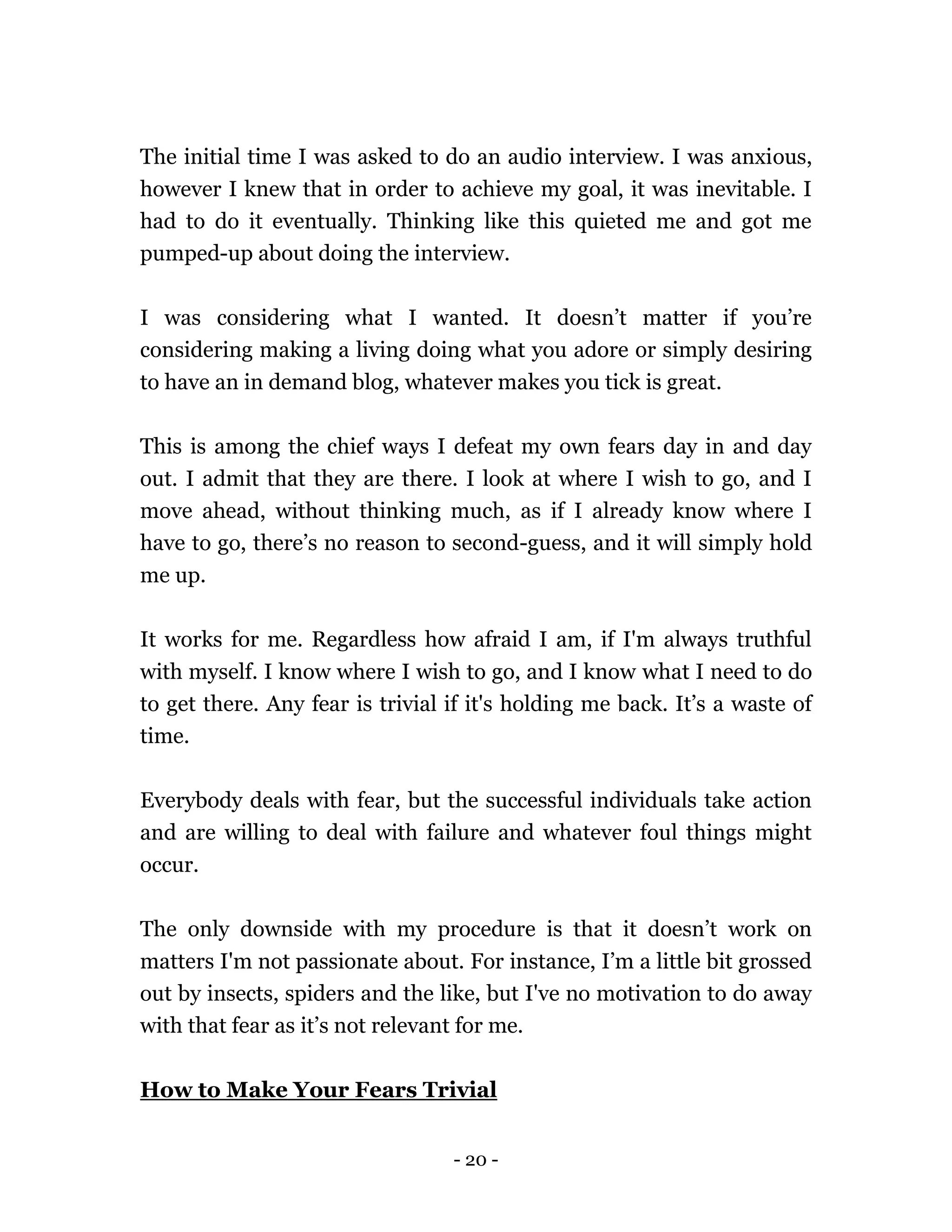 - 20 -
The initial time I was asked to do an audio interview. I was anxious,
however I knew that in order to achieve my goal, it was inevitable. I
had to do it eventually. Thinking like this quieted me and got me
pumped-up about doing the interview.
I was considering what I wanted. It doesn’t matter if you’re
considering making a living doing what you adore or simply desiring
to have an in demand blog, whatever makes you tick is great.
This is among the chief ways I defeat my own fears day in and day
out. I admit that they are there. I look at where I wish to go, and I
move ahead, without thinking much, as if I already know where I
have to go, there’s no reason to second-guess, and it will simply hold
me up.
It works for me. Regardless how afraid I am, if I'm always truthful
with myself. I know where I wish to go, and I know what I need to do
to get there. Any fear is trivial if it's holding me back. It’s a waste of
time.
Everybody deals with fear, but the successful individuals take action
and are willing to deal with failure and whatever foul things might
occur.
The only downside with my procedure is that it doesn’t work on
matters I'm not passionate about. For instance, I’m a little bit grossed
out by insects, spiders and the like, but I've no motivation to do away
with that fear as it’s not relevant for me.
How to Make Your Fears Trivial
 