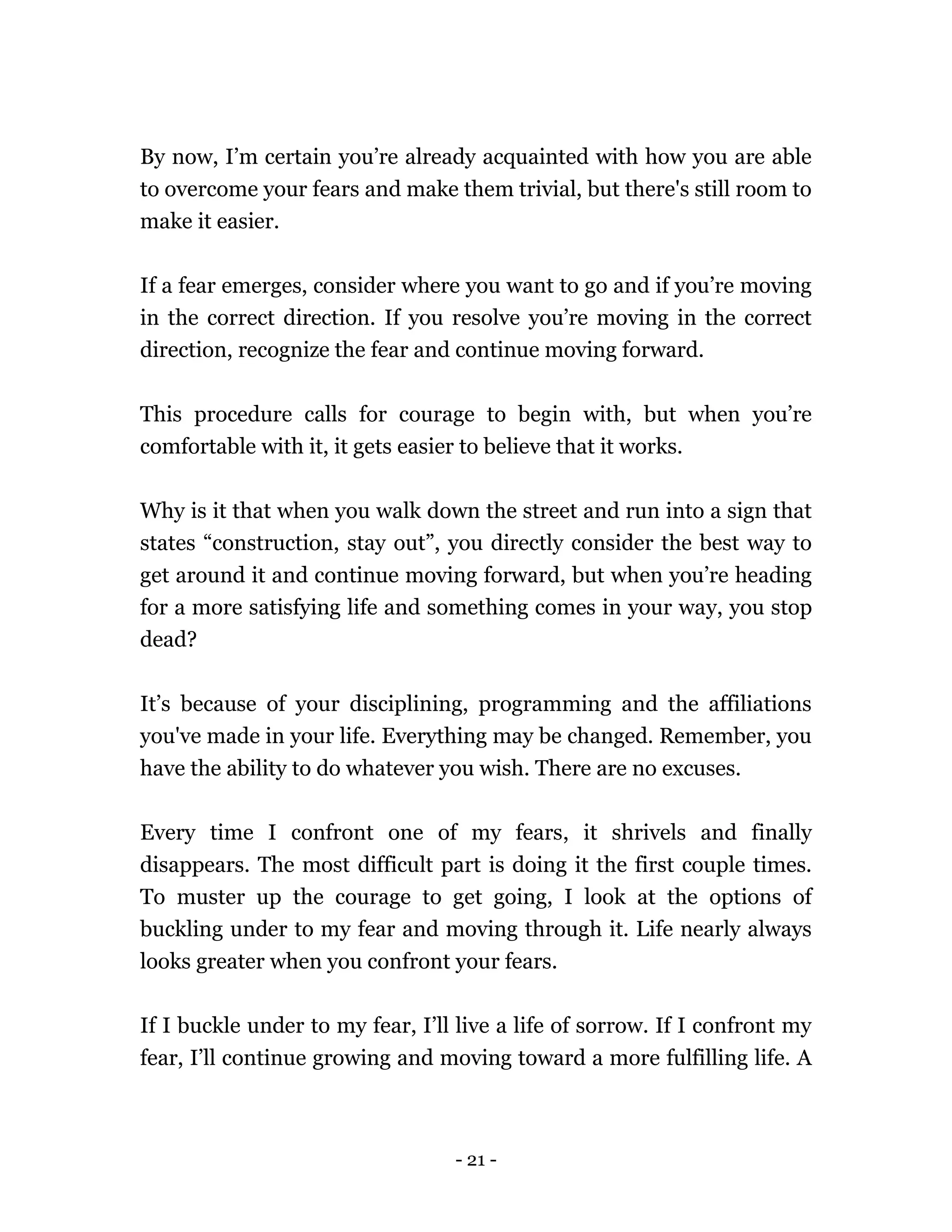 - 21 -
By now, I’m certain you’re already acquainted with how you are able
to overcome your fears and make them trivial, but there's still room to
make it easier.
If a fear emerges, consider where you want to go and if you’re moving
in the correct direction. If you resolve you’re moving in the correct
direction, recognize the fear and continue moving forward.
This procedure calls for courage to begin with, but when you’re
comfortable with it, it gets easier to believe that it works.
Why is it that when you walk down the street and run into a sign that
states “construction, stay out”, you directly consider the best way to
get around it and continue moving forward, but when you’re heading
for a more satisfying life and something comes in your way, you stop
dead?
It’s because of your disciplining, programming and the affiliations
you've made in your life. Everything may be changed. Remember, you
have the ability to do whatever you wish. There are no excuses.
Every time I confront one of my fears, it shrivels and finally
disappears. The most difficult part is doing it the first couple times.
To muster up the courage to get going, I look at the options of
buckling under to my fear and moving through it. Life nearly always
looks greater when you confront your fears.
If I buckle under to my fear, I’ll live a life of sorrow. If I confront my
fear, I’ll continue growing and moving toward a more fulfilling life. A
 