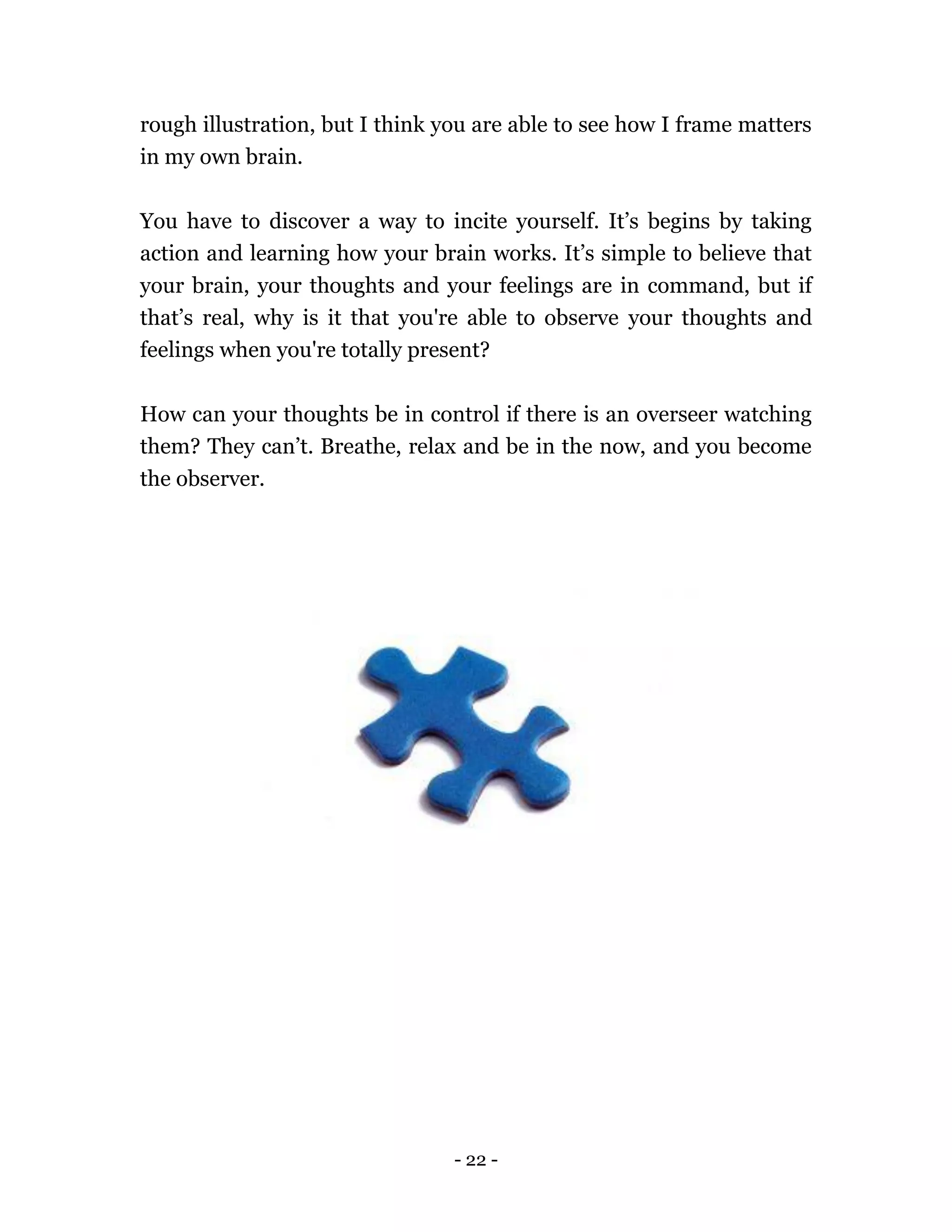 - 22 -
rough illustration, but I think you are able to see how I frame matters
in my own brain.
You have to discover a way to incite yourself. It’s begins by taking
action and learning how your brain works. It’s simple to believe that
your brain, your thoughts and your feelings are in command, but if
that’s real, why is it that you're able to observe your thoughts and
feelings when you're totally present?
How can your thoughts be in control if there is an overseer watching
them? They can’t. Breathe, relax and be in the now, and you become
the observer.
 