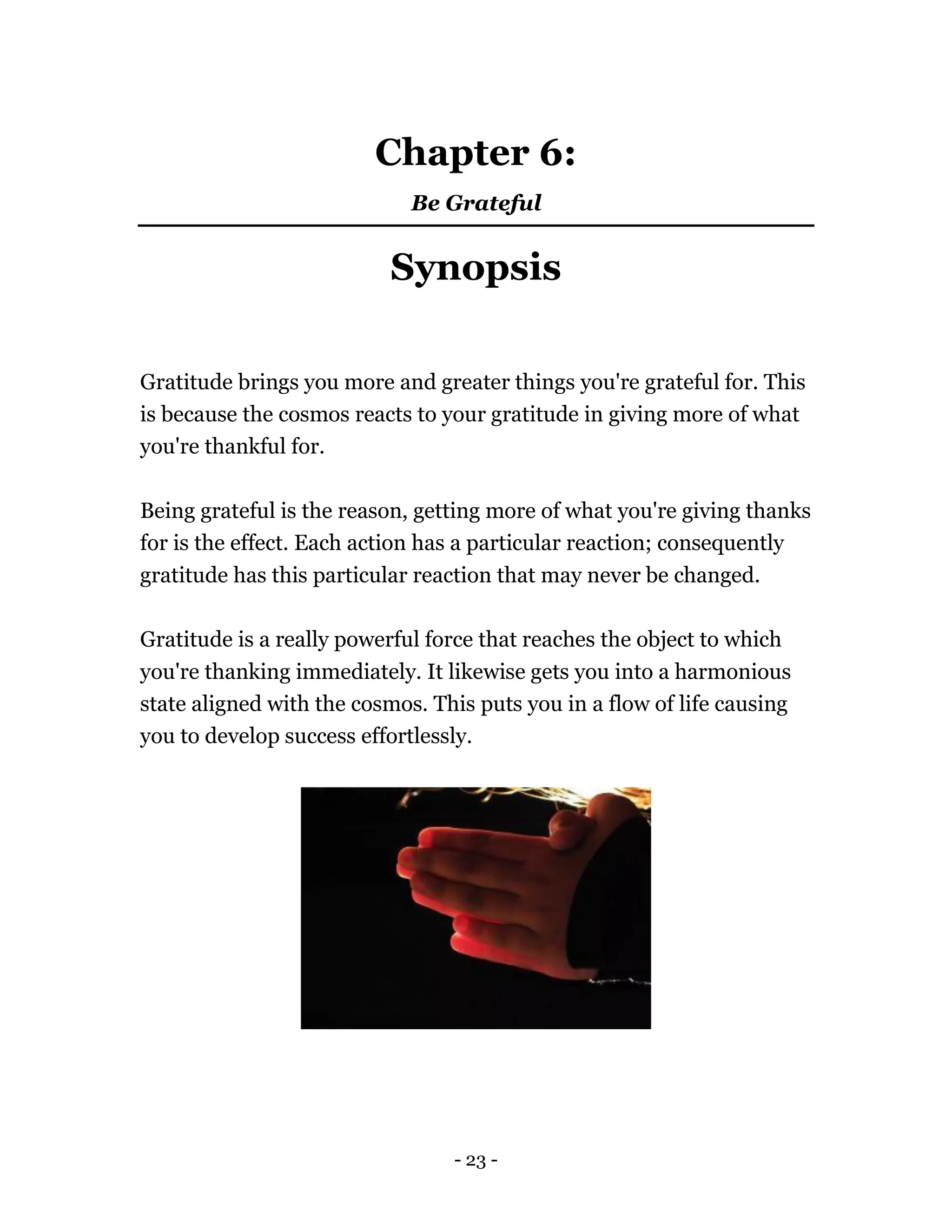 - 23 -
Chapter 6:
Be Grateful
Synopsis
Gratitude brings you more and greater things you're grateful for. This
is because the cosmos reacts to your gratitude in giving more of what
you're thankful for.
Being grateful is the reason, getting more of what you're giving thanks
for is the effect. Each action has a particular reaction; consequently
gratitude has this particular reaction that may never be changed.
Gratitude is a really powerful force that reaches the object to which
you're thanking immediately. It likewise gets you into a harmonious
state aligned with the cosmos. This puts you in a flow of life causing
you to develop success effortlessly.
 