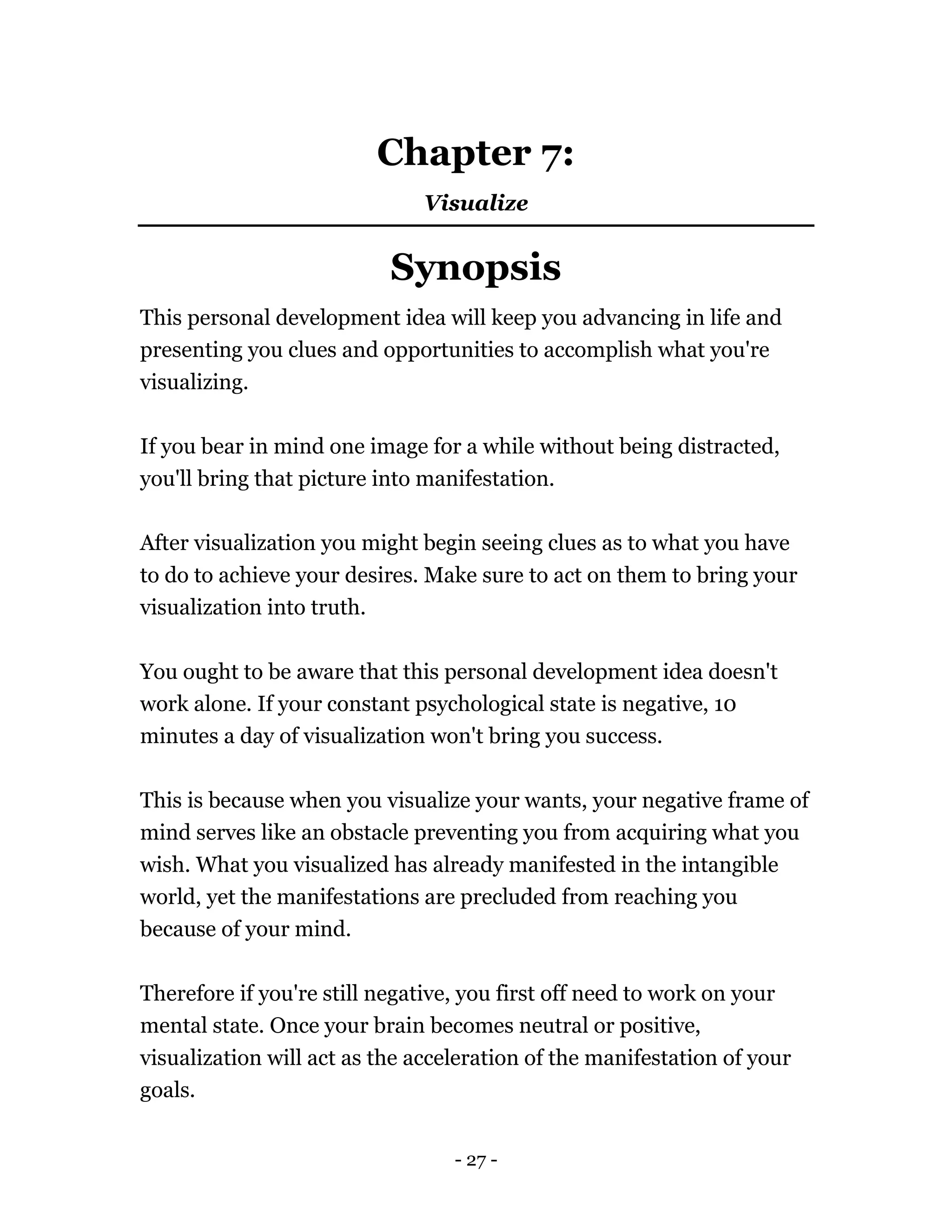 - 27 -
Chapter 7:
Visualize
Synopsis
This personal development idea will keep you advancing in life and
presenting you clues and opportunities to accomplish what you're
visualizing.
If you bear in mind one image for a while without being distracted,
you'll bring that picture into manifestation.
After visualization you might begin seeing clues as to what you have
to do to achieve your desires. Make sure to act on them to bring your
visualization into truth.
You ought to be aware that this personal development idea doesn't
work alone. If your constant psychological state is negative, 10
minutes a day of visualization won't bring you success.
This is because when you visualize your wants, your negative frame of
mind serves like an obstacle preventing you from acquiring what you
wish. What you visualized has already manifested in the intangible
world, yet the manifestations are precluded from reaching you
because of your mind.
Therefore if you're still negative, you first off need to work on your
mental state. Once your brain becomes neutral or positive,
visualization will act as the acceleration of the manifestation of your
goals.
 