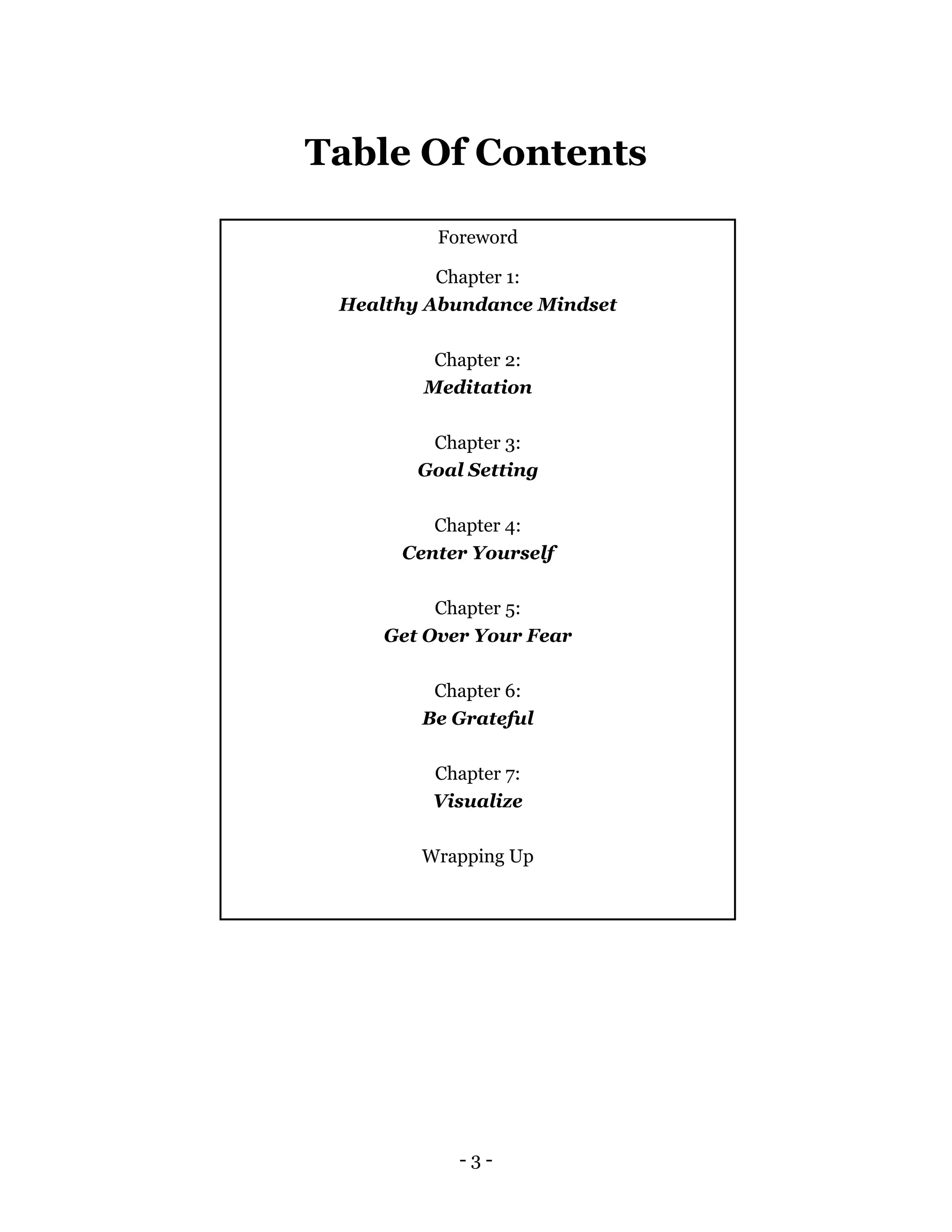 - 3 -
Table Of Contents
Foreword
Chapter 1:
Healthy Abundance Mindset
Chapter 2:
Meditation
Chapter 3:
Goal Setting
Chapter 4:
Center Yourself
Chapter 5:
Get Over Your Fear
Chapter 6:
Be Grateful
Chapter 7:
Visualize
Wrapping Up
 