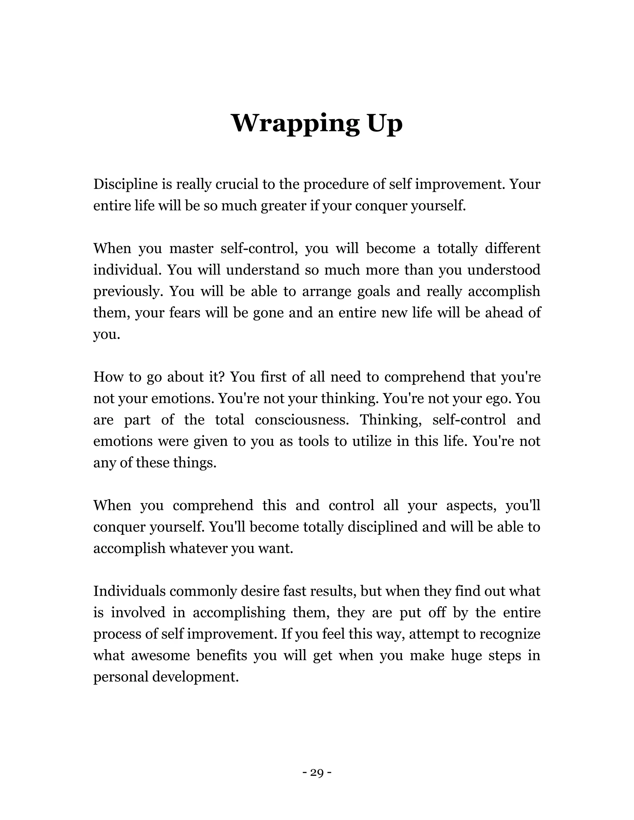 - 29 -
Wrapping Up
Discipline is really crucial to the procedure of self improvement. Your
entire life will be so much greater if your conquer yourself.
When you master self-control, you will become a totally different
individual. You will understand so much more than you understood
previously. You will be able to arrange goals and really accomplish
them, your fears will be gone and an entire new life will be ahead of
you.
How to go about it? You first of all need to comprehend that you're
not your emotions. You're not your thinking. You're not your ego. You
are part of the total consciousness. Thinking, self-control and
emotions were given to you as tools to utilize in this life. You're not
any of these things.
When you comprehend this and control all your aspects, you'll
conquer yourself. You'll become totally disciplined and will be able to
accomplish whatever you want.
Individuals commonly desire fast results, but when they find out what
is involved in accomplishing them, they are put off by the entire
process of self improvement. If you feel this way, attempt to recognize
what awesome benefits you will get when you make huge steps in
personal development.
 
