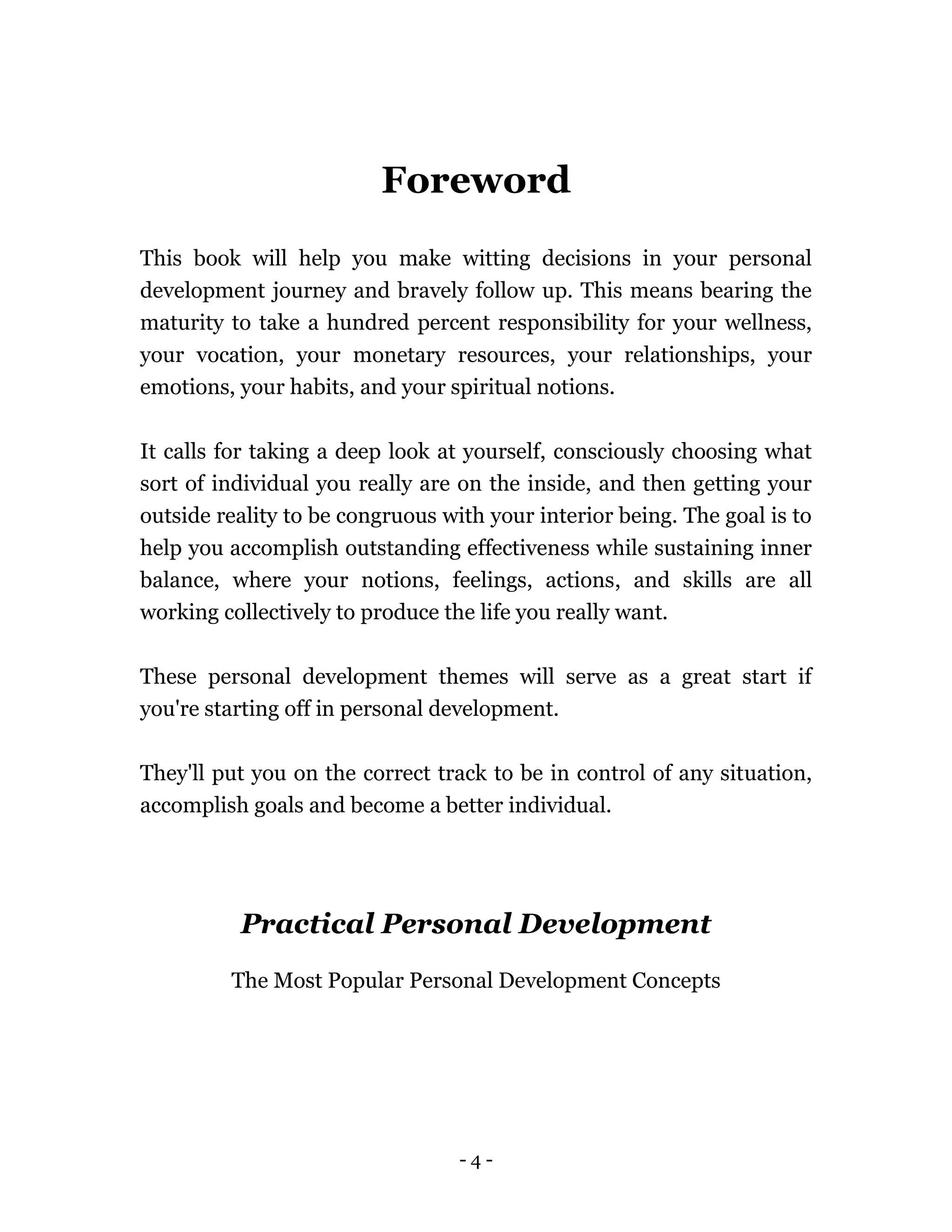 - 4 -
Foreword
This book will help you make witting decisions in your personal
development journey and bravely follow up. This means bearing the
maturity to take a hundred percent responsibility for your wellness,
your vocation, your monetary resources, your relationships, your
emotions, your habits, and your spiritual notions.
It calls for taking a deep look at yourself, consciously choosing what
sort of individual you really are on the inside, and then getting your
outside reality to be congruous with your interior being. The goal is to
help you accomplish outstanding effectiveness while sustaining inner
balance, where your notions, feelings, actions, and skills are all
working collectively to produce the life you really want.
These personal development themes will serve as a great start if
you're starting off in personal development.
They'll put you on the correct track to be in control of any situation,
accomplish goals and become a better individual.
Practical Personal Development
The Most Popular Personal Development Concepts
 