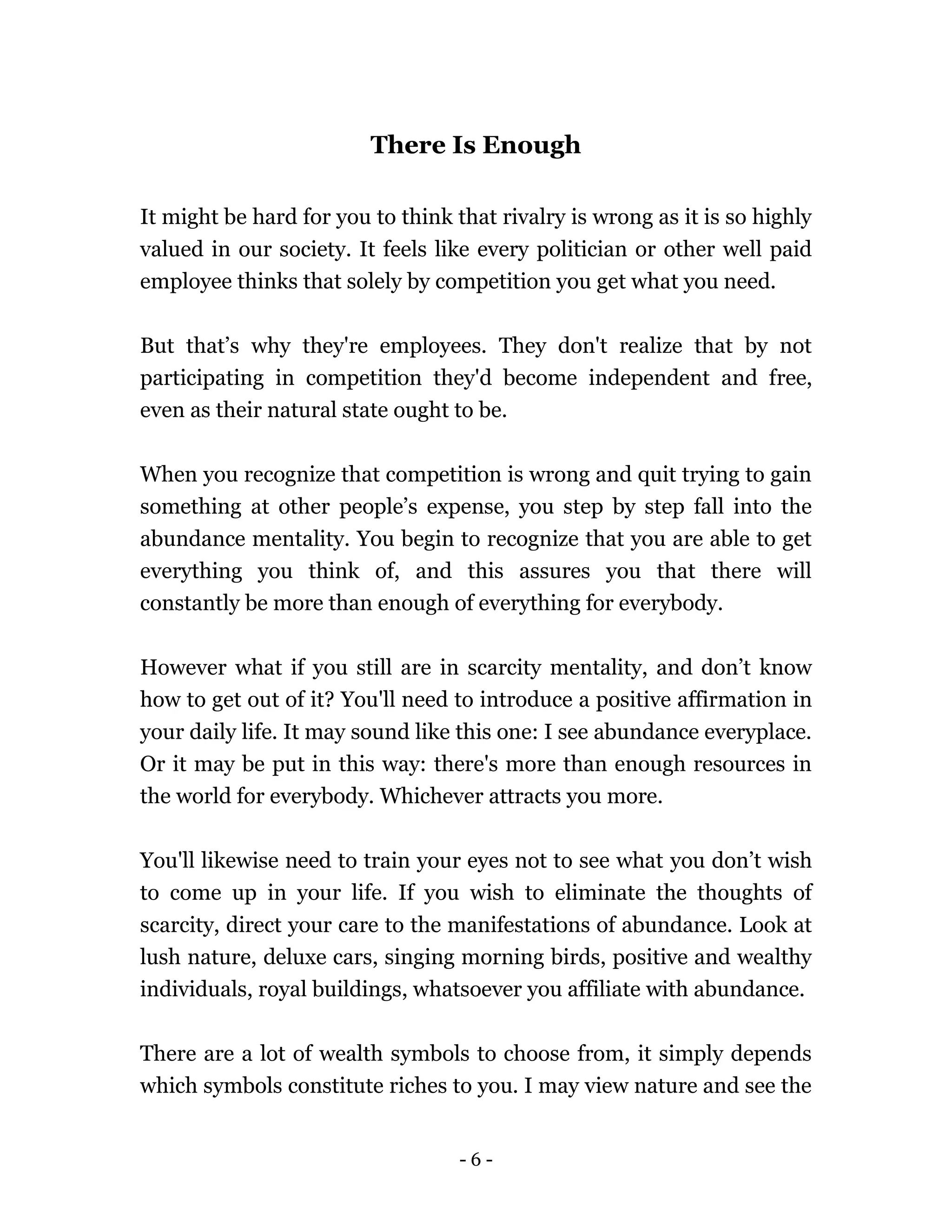 - 6 -
There Is Enough
It might be hard for you to think that rivalry is wrong as it is so highly
valued in our society. It feels like every politician or other well paid
employee thinks that solely by competition you get what you need.
But that’s why they're employees. They don't realize that by not
participating in competition they'd become independent and free,
even as their natural state ought to be.
When you recognize that competition is wrong and quit trying to gain
something at other people’s expense, you step by step fall into the
abundance mentality. You begin to recognize that you are able to get
everything you think of, and this assures you that there will
constantly be more than enough of everything for everybody.
However what if you still are in scarcity mentality, and don’t know
how to get out of it? You'll need to introduce a positive affirmation in
your daily life. It may sound like this one: I see abundance everyplace.
Or it may be put in this way: there's more than enough resources in
the world for everybody. Whichever attracts you more.
You'll likewise need to train your eyes not to see what you don’t wish
to come up in your life. If you wish to eliminate the thoughts of
scarcity, direct your care to the manifestations of abundance. Look at
lush nature, deluxe cars, singing morning birds, positive and wealthy
individuals, royal buildings, whatsoever you affiliate with abundance.
There are a lot of wealth symbols to choose from, it simply depends
which symbols constitute riches to you. I may view nature and see the
 