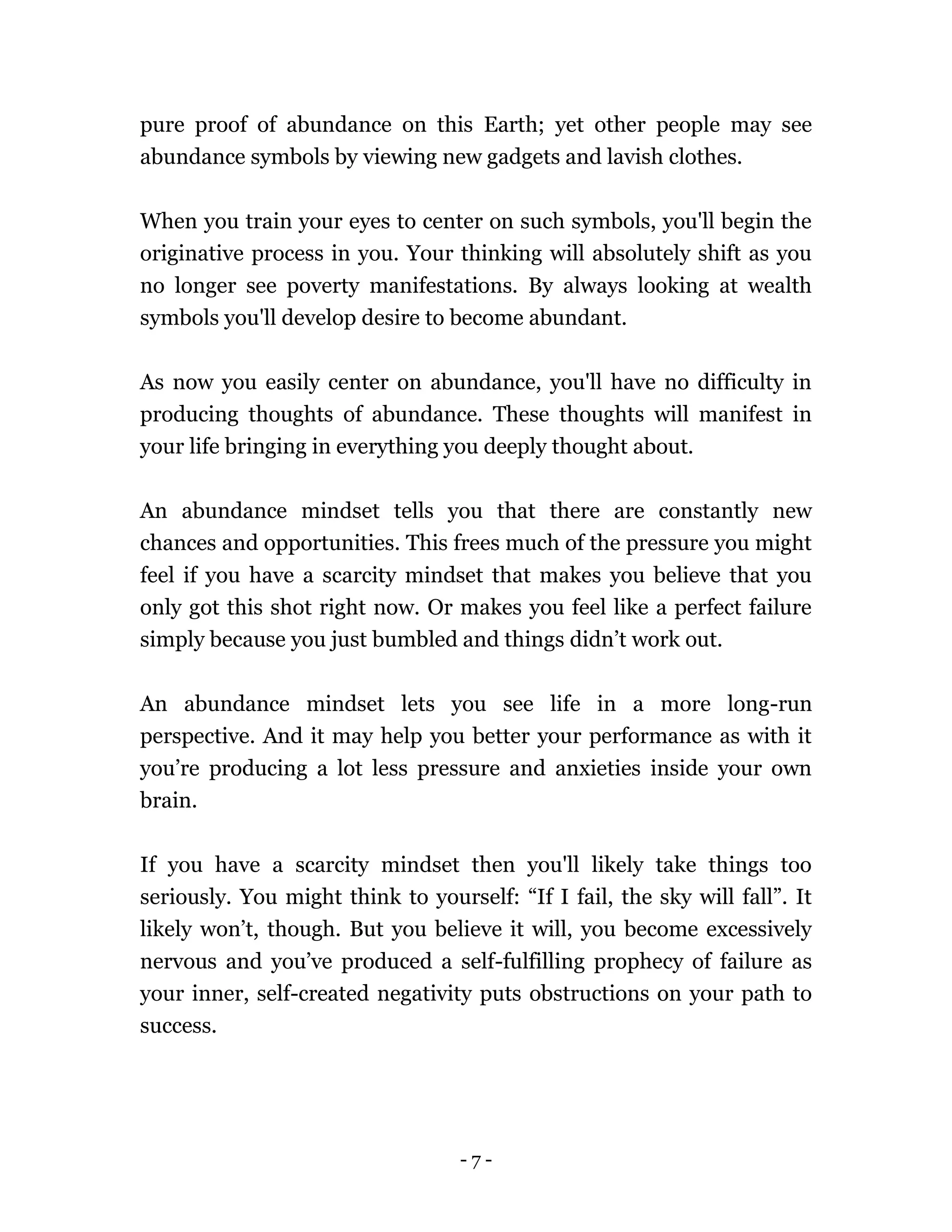 - 7 -
pure proof of abundance on this Earth; yet other people may see
abundance symbols by viewing new gadgets and lavish clothes.
When you train your eyes to center on such symbols, you'll begin the
originative process in you. Your thinking will absolutely shift as you
no longer see poverty manifestations. By always looking at wealth
symbols you'll develop desire to become abundant.
As now you easily center on abundance, you'll have no difficulty in
producing thoughts of abundance. These thoughts will manifest in
your life bringing in everything you deeply thought about.
An abundance mindset tells you that there are constantly new
chances and opportunities. This frees much of the pressure you might
feel if you have a scarcity mindset that makes you believe that you
only got this shot right now. Or makes you feel like a perfect failure
simply because you just bumbled and things didn’t work out.
An abundance mindset lets you see life in a more long-run
perspective. And it may help you better your performance as with it
you’re producing a lot less pressure and anxieties inside your own
brain.
If you have a scarcity mindset then you'll likely take things too
seriously. You might think to yourself: “If I fail, the sky will fall”. It
likely won’t, though. But you believe it will, you become excessively
nervous and you’ve produced a self-fulfilling prophecy of failure as
your inner, self-created negativity puts obstructions on your path to
success.
 