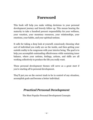 - 4 -
Foreword
This book will help you make witting decisions in your personal
development journey and bravely follow up. This means bearing the
maturity to take a hundred percent responsibility for your wellness,
your vocation, your monetary resources, your relationships, your
emotions, your habits, and your spiritual notions.
It calls for taking a deep look at yourself, consciously choosing what
sort of individual you really are on the inside, and then getting your
outside reality to be congruous with your interior being. The goal is to
help you accomplish outstanding effectiveness while sustaining inner
balance, where your notions, feelings, actions, and skills are all
working collectively to produce the life you really want.
These personal development themes will serve as a great start if
you're starting off in personal development.
They'll put you on the correct track to be in control of any situation,
accomplish goals and become a better individual.
Practical Personal Development
The Most Popular Personal Development Concepts
 