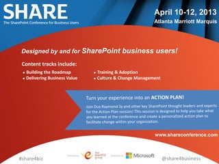 April 10-12, 2013
                                                               Atlanta Marriott Marquis




 Designed by and for SharePoint business users!

 Content tracks include:
  Building the Roadmap               Training & Adoption
  Delivering Business Value          Culture & Change Management




                                                               www.shareconference.com



                      Produced by:          Supported by:
#share4biz                                                           @share4business
 