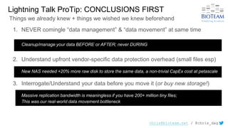 chris@bioteam.net / @chris_dag
1. NEVER comingle “data management” & “data movement” at same time
Cleanup/manage your data BEFORE or AFTER; never DURING
2. Understand upfront vendor-specific data protection overhead (small files esp)
New NAS needed +20% more raw disk to store the same data, a non-trivial CapEx cost at petascale
3. Interrogate/Understand your data before you move it (or buy new storage!)
Massive replication bandwidth is meaningless if you have 200+ million tiny files;
This was our real-world data movement bottleneck
Lightning Talk ProTip: CONCLUSIONS FIRST
Things we already knew + things we wished we knew beforehand
 