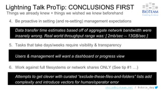 chris@bioteam.net / @chris_dag
Lightning Talk ProTip: CONCLUSIONS FIRST
4. Be proactive in setting (and re-setting) management expectations
Data transfer time estimates based off of aggregate network bandwidth were
insanely wrong. Real world throughput range was: [ 2mb/sec -- 13GB/sec ]
5. Tasks that take days/weeks require visibility & transparency
Users & management will want a dashboard or progress view
6. Work against full filesystems or network shares ONLY (See tip #1 …)
Attempts to get clever with curated “exclude-these-files-and-folders” lists add
complexity and introduce vectors for human/operator error
Things we already knew + things we wished we knew beforehand
 