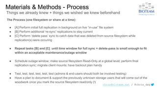 chris@bioteam.net / @chris_dag
Materials & Methods - Process
The Process (one filesystem or share at a time):
● [A] Perform initial full replication in background on live “in-use” file system
● [B] Perform additional ‘re-sync’ replications to stay current
● [C] Perform ‘delete pass’ sync to catch data that was deleted from source filesystem while
replication(s) were occuring
● Repeat tasks [B] and [C] until time window for full sync + delete-pass is small enough to fit
within an acceptable maintenance/outage window
● Schedule outage window; make source filesystem Read-Only at a global level; perform final
replication sync; migrate client mounts; have backout plan handy
● Test, test, test, test, test, test (admins & end-users should both be involved testing)
● Have a plan to document & support the previously unknown storage users that will come out of the
woodwork once you mark the source filesystem read/only (!)
Things we already knew + things we wished we knew beforehand
 