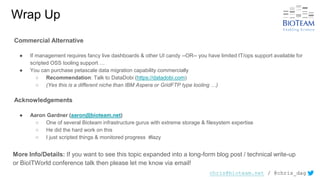 chris@bioteam.net / @chris_dag
Wrap Up
Commercial Alternative
● If management requires fancy live dashboards & other UI candy --OR-- you have limited IT/ops support available for
scripted OSS tooling support …
● You can purchase petascale data migration capability commercially
○ Recommendation: Talk to DataDobi (https://datadobi.com)
○ (Yes this is a different niche than IBM Aspera or GridFTP type tooling …)
Acknowledgements
● Aaron Gardner (aaron@bioteam.net)
○ One of several Bioteam infrastructure gurus with extreme storage & filesystem expertise
○ He did the hard work on this
○ I just scripted things & monitored progress #lazy
More Info/Details: If you want to see this topic expanded into a long-form blog post / technical write-up
or BioITWorld conference talk then please let me know via email!
 