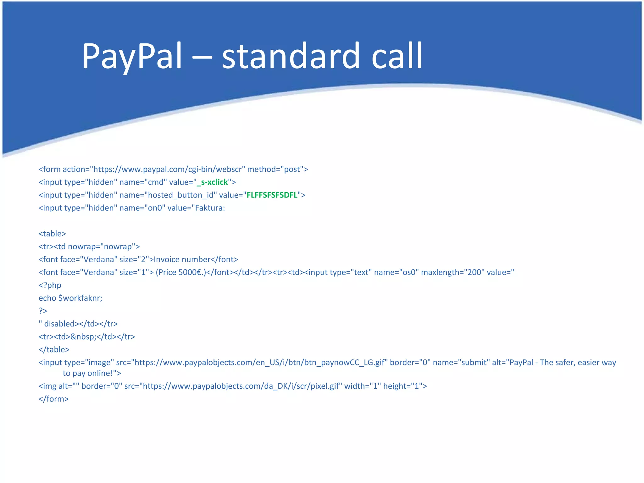 PayPal – standard call <form action="https://www.paypal.com/cgi-bin/webscr" method="post"> <input type="hidden" name="cmd" value="_s-xclick"> <input type="hidden" name="hosted_button_id" value="FLFFSFSFSDFL"> <input type="hidden" name="on0" value="Faktura: <table> <tr><td nowrap="nowrap"> <font face="Verdana" size="2">Invoice number</font> <font face="Verdana" size="1"> (Price 5000€.)</font></td></tr><tr><td><input type="text" name="os0" maxlength="200" value=" <?php echo $workfaknr; ?> " disabled></td></tr> <tr><td>&nbsp;</td></tr> </table> <input type="image" src="https://www.paypalobjects.com/en_US/i/btn/btn_paynowCC_LG.gif" border="0" name="submit" alt="PayPal - The safer, easier way to pay online!"> <img alt="" border="0" src="https://www.paypalobjects.com/da_DK/i/scr/pixel.gif" width="1" height="1"> </form> 