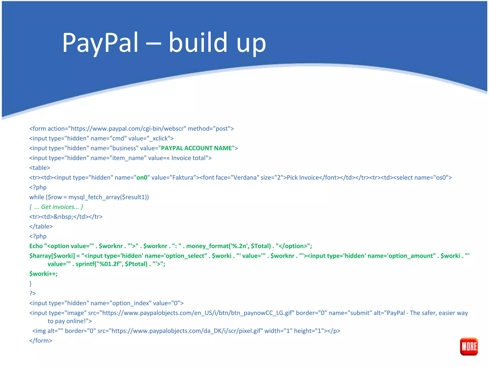 PayPal – build up <form action="https://www.paypal.com/cgi-bin/webscr" method="post"> <input type="hidden" name="cmd" value="_xclick"> <input type="hidden" name="business" value="PAYPAL ACCOUNT NAME"> <input type="hidden" name="item_name" value=« Invoice total"> <table> <tr><td><input type="hidden" name="on0" value="Faktura"><font face="Verdana" size="2">Pick Invoice</font></td></tr><tr><td><select name="os0"> <?php while ($row = mysql_fetch_array($result1)) { ... Get invoices... } <tr><td>&nbsp;</td></tr> </table> <?php Echo "<option value='" . $worknr . "'>" . $worknr . ": " . money_format('%.2n', $Total) . "</option>"; $harray[$worki] = "<input type='hidden' name='option_select" . $worki . "' value='" . $worknr . "'><input type='hidden' name='option_amount" . $worki . "' value='" . sprintf("%01.2f", $Ptotal) . "'>"; $worki++; } ?> <input type="hidden" name="option_index" value="0"> <input type="image" src="https://www.paypalobjects.com/en_US/i/btn/btn_paynowCC_LG.gif" border="0" name="submit" alt="PayPal - The safer, easier way to pay online!"> <img alt="" border="0" src="https://www.paypalobjects.com/da_DK/i/scr/pixel.gif" width="1" height="1"></p> </form> 