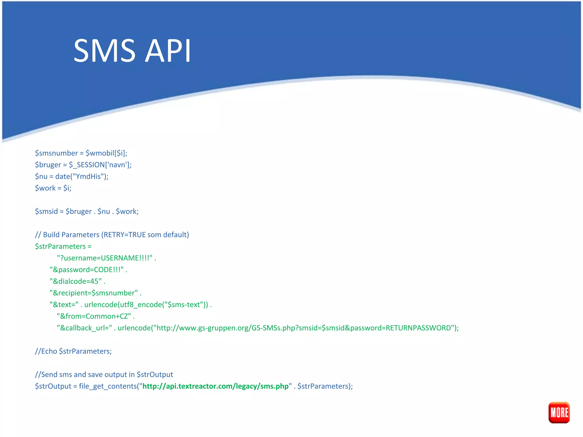SMS API $smsnumber = $wmobil[$i]; $bruger = $_SESSION['navn']; $nu = date("YmdHis"); $work = $i; $smsid = $bruger . $nu . $work; // Build Parameters (RETRY=TRUE som default) $strParameters = "?username=USERNAME!!!!" . "&password=CODE!!!" . "&dialcode=45" . "&recipient=$smsnumber" . "&text=" . urlencode(utf8_encode("$sms-text")) . "&from=Common+CZ" . "&callback_url=" . urlencode("http://www.gs-gruppen.org/GS-SMSs.php?smsid=$smsid&password=RETURNPASSWORD"); //Echo $strParameters; //Send sms and save output in $strOutput $strOutput = file_get_contents("http://api.textreactor.com/legacy/sms.php" . $strParameters); 