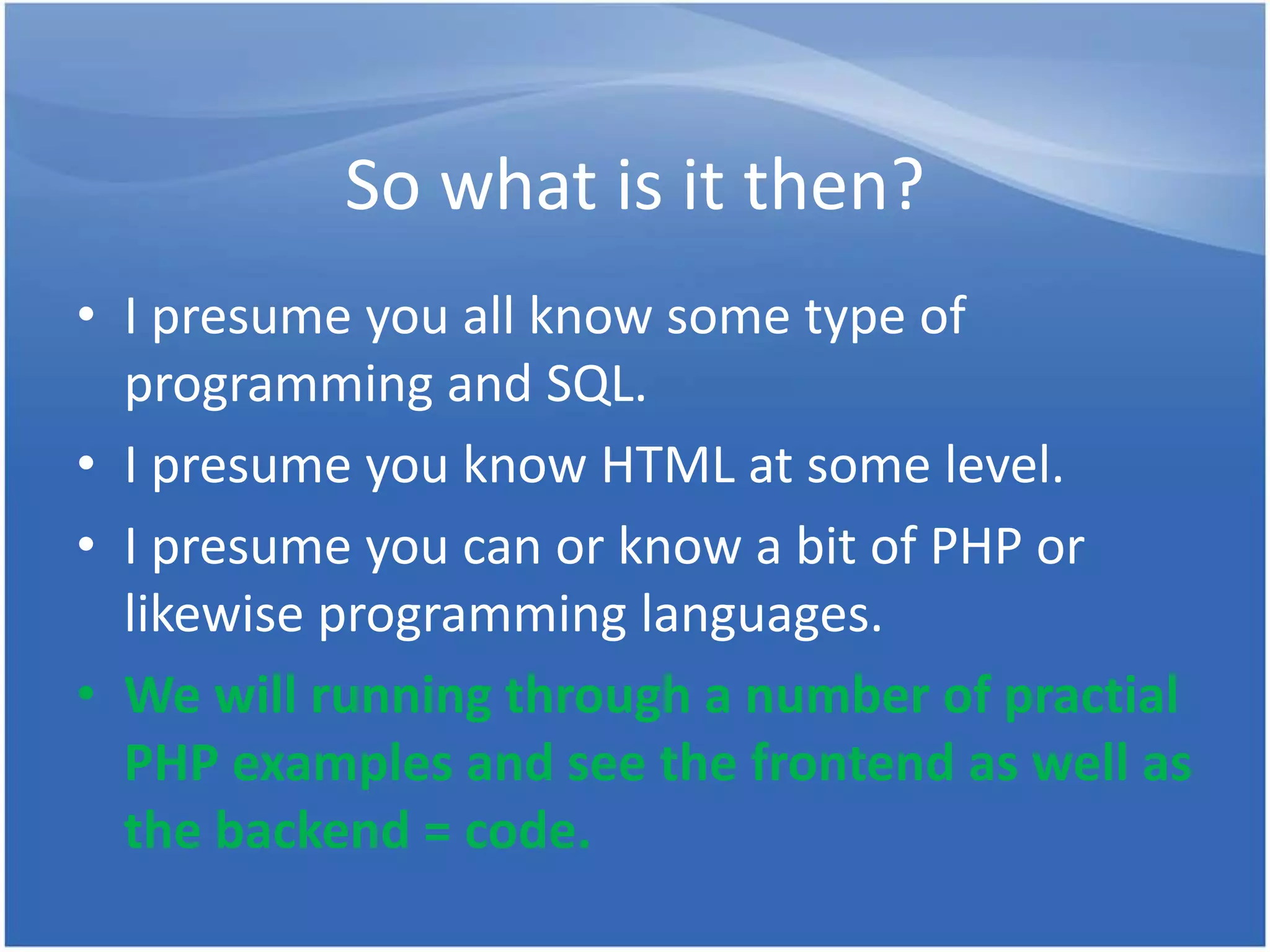 So what is it then? • I presume you all know some type of programming and SQL. • I presume you know HTML at some level. • I presume you can or know a bit of PHP or likewise programming languages. • We will running through a number of practial PHP examples and see the frontend as well as the backend = code. 