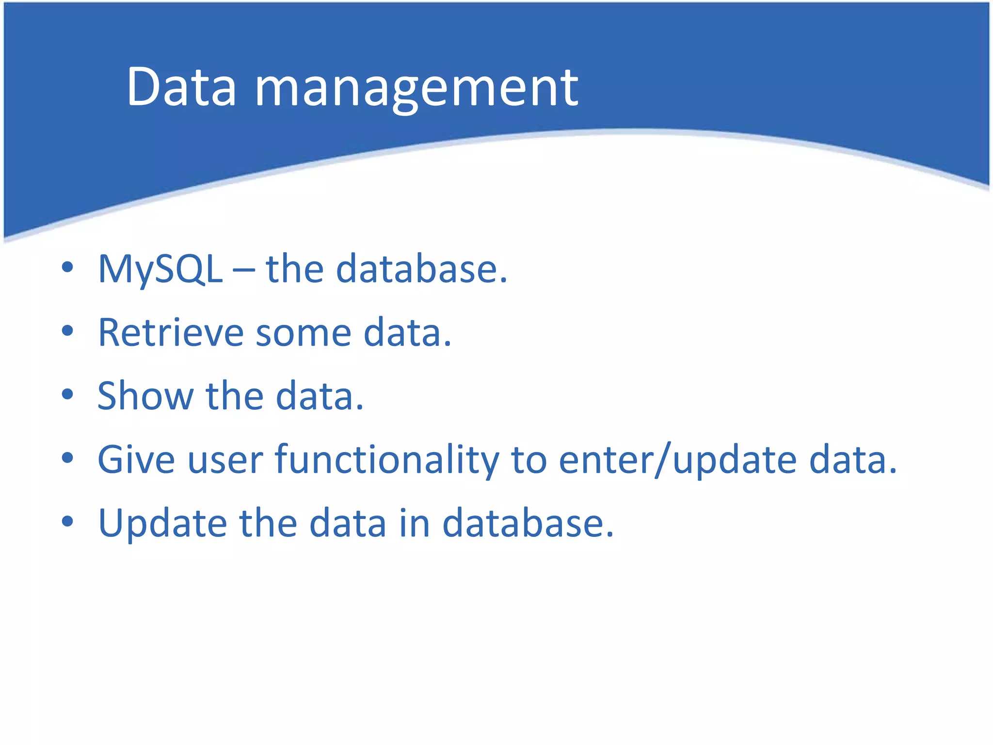 Data management • MySQL – the database. • Retrieve some data. • Show the data. • Give user functionality to enter/update data. • Update the data in database. 