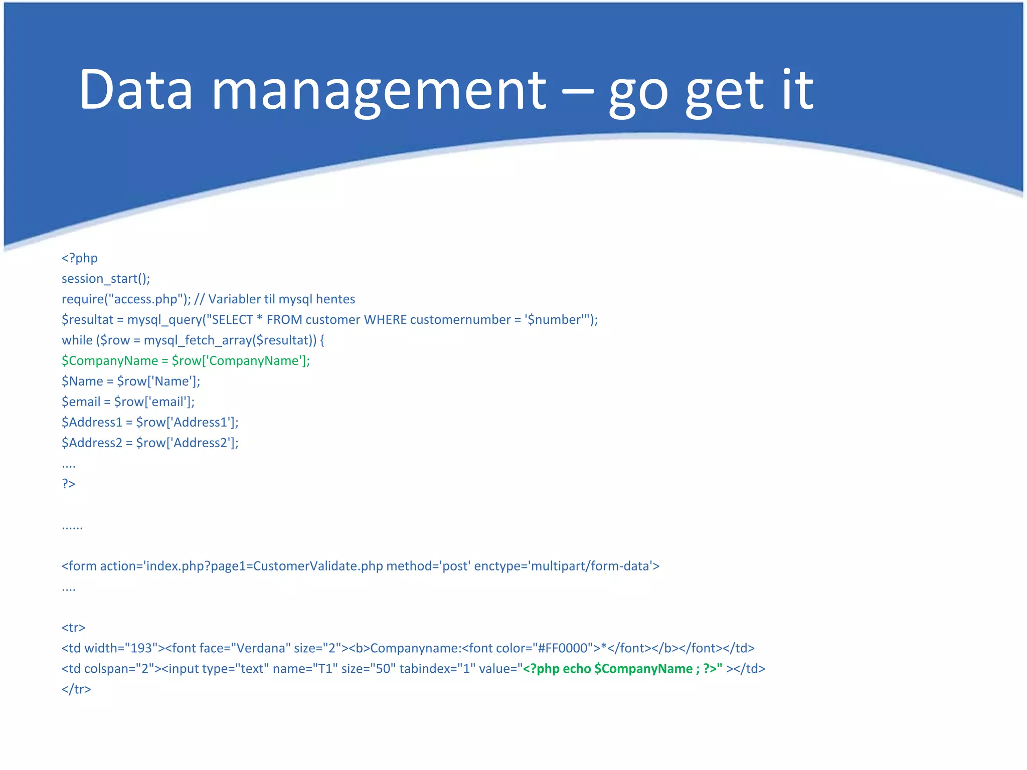 Data management – go get it <?php session_start(); require("access.php"); // Variabler til mysql hentes $resultat = mysql_query("SELECT * FROM customer WHERE customernumber = '$number'"); while ($row = mysql_fetch_array($resultat)) { $CompanyName = $row['CompanyName']; $Name = $row['Name']; $email = $row['email']; $Address1 = $row['Address1']; $Address2 = $row['Address2']; .... ?> ...... <form action='index.php?page1=CustomerValidate.php method='post' enctype='multipart/form-data'> .... <tr> <td width="193"><font face="Verdana" size="2"><b>Companyname:<font color="#FF0000">*</font></b></font></td> <td colspan="2"><input type="text" name="T1" size="50" tabindex="1" value="<?php echo $CompanyName ; ?>" ></td> </tr> 