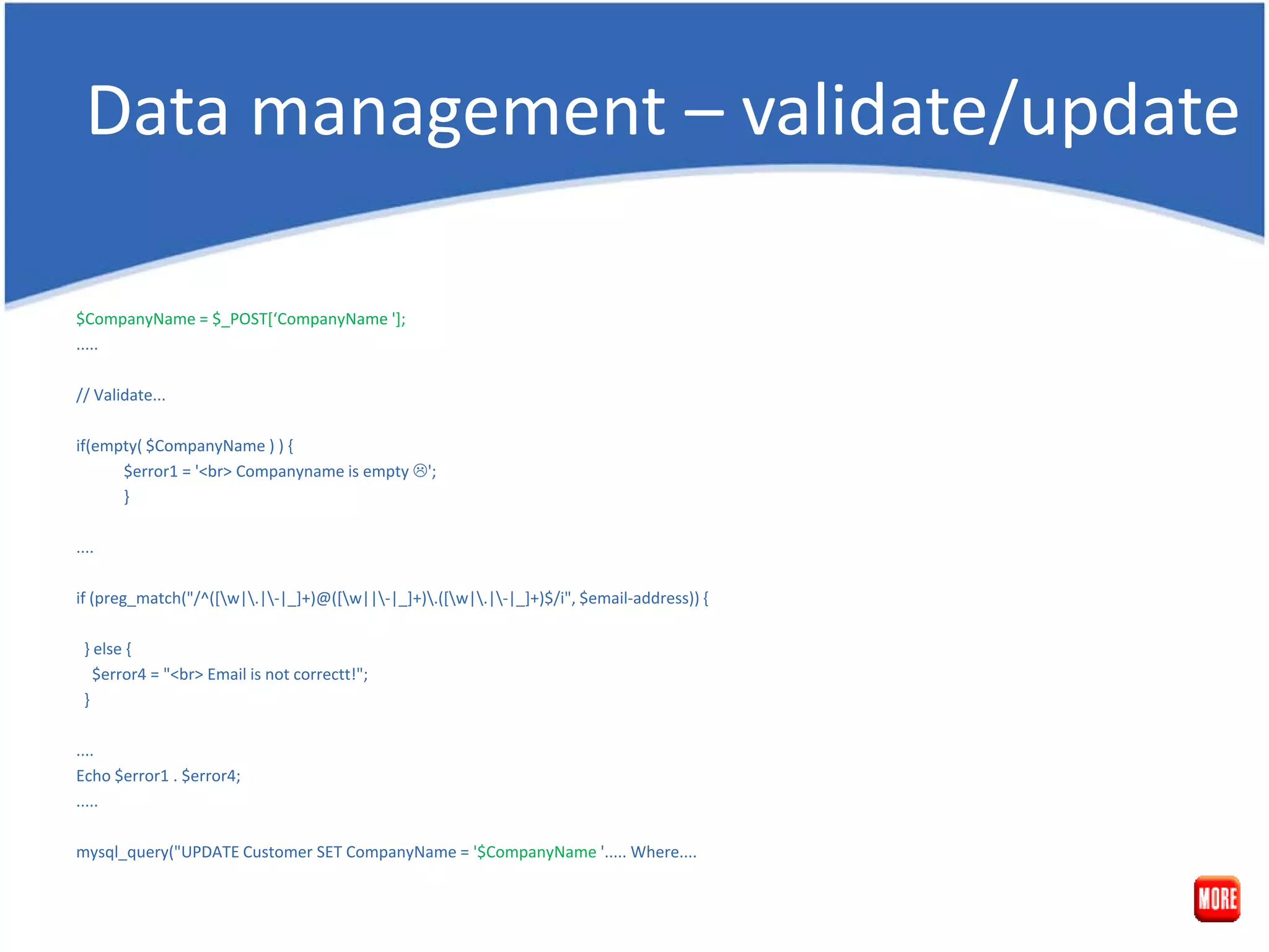 Data management – validate/update $CompanyName = $_POST[‘CompanyName ']; ..... // Validate... if(empty( $CompanyName ) ) { $error1 = '<br> Companyname is empty '; } .... if (preg_match("/^([w|.|-|_]+)@([w||-|_]+).([w|.|-|_]+)$/i", $email-address)) { } else { $error4 = "<br> Email is not correctt!"; } .... Echo $error1 . $error4; ..... mysql_query("UPDATE Customer SET CompanyName = '$CompanyName '..... Where.... 
