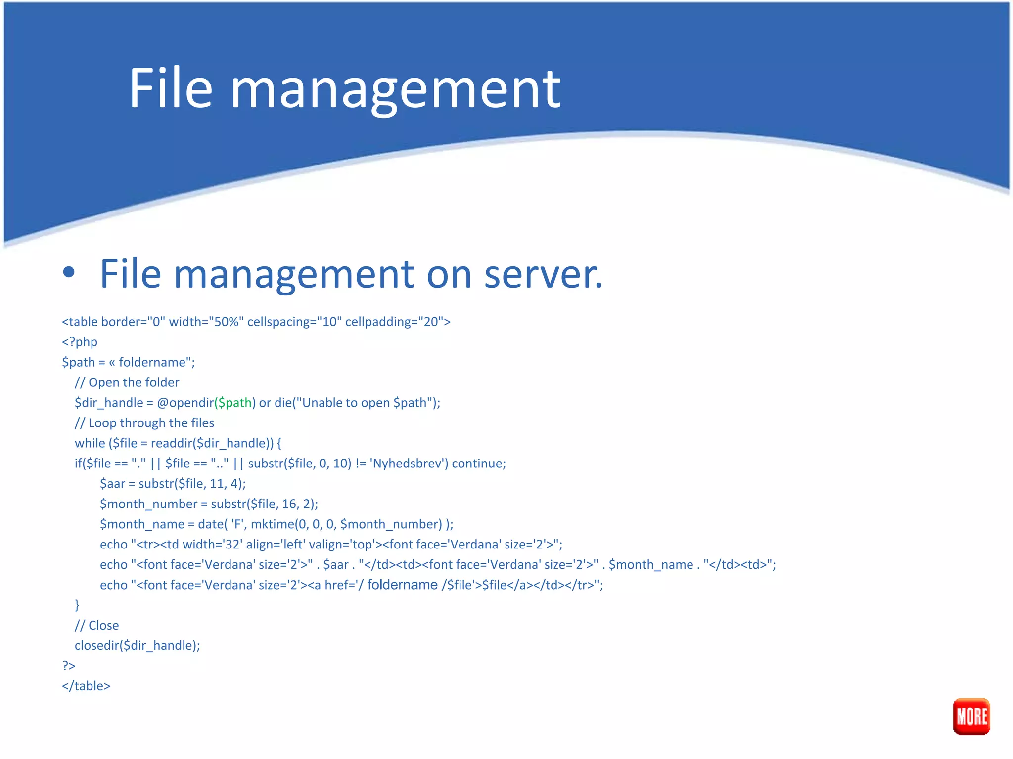 File management • File management on server. <table border="0" width="50%" cellspacing="10" cellpadding="20"> <?php $path = « foldername"; // Open the folder $dir_handle = @opendir($path) or die("Unable to open $path"); // Loop through the files while ($file = readdir($dir_handle)) { if($file == "." || $file == ".." || substr($file, 0, 10) != 'Nyhedsbrev') continue; $aar = substr($file, 11, 4); $month_number = substr($file, 16, 2); $month_name = date( 'F', mktime(0, 0, 0, $month_number) ); echo "<tr><td width='32' align='left' valign='top'><font face='Verdana' size='2'>"; echo "<font face='Verdana' size='2'>" . $aar . "</td><td><font face='Verdana' size='2'>" . $month_name . "</td><td>"; echo "<font face='Verdana' size='2'><a href='/ foldername /$file'>$file</a></td></tr>"; } // Close closedir($dir_handle); ?> </table> 