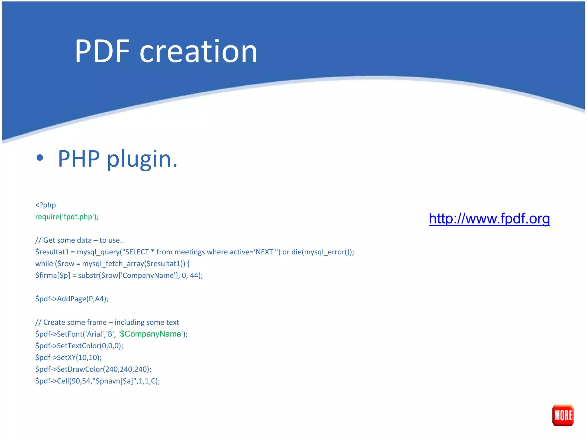 PDF creation • PHP plugin. <?php require('fpdf.php'); http://www.fpdf.org // Get some data – to use.. $resultat1 = mysql_query("SELECT * from meetings where active=‘NEXT'") or die(mysql_error()); while ($row = mysql_fetch_array($resultat1)) { $firma[$p] = substr($row['CompanyName'], 0, 44); $pdf->AddPage(P,A4); // Create some frame – including some text $pdf->SetFont('Arial','B', ‘$CompanyName’); $pdf->SetTextColor(0,0,0); $pdf->SetXY(10,10); $pdf->SetDrawColor(240,240,240); $pdf->Cell(90,54,"$pnavn[$a]",1,1,C); 