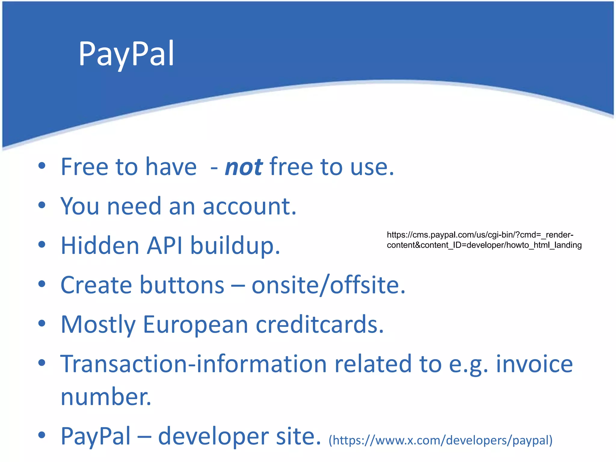 PayPal • Free to have - not free to use. • You need an account. Hidden API buildup. https://cms.paypal.com/us/cgi-bin/?cmd=_render- • content&content_ID=developer/howto_html_landing • Create buttons – onsite/offsite. • Mostly European creditcards. • Transaction-information related to e.g. invoice number. • PayPal – developer site. (https://www.x.com/developers/paypal) 