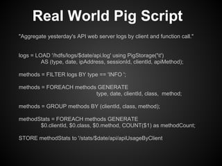 Real World Pig Script
"Aggregate yesterday's API web server logs by client and function call."


logs = LOAD '/hdfs/logs/$date/api.log' using PigStorage('t')
         AS (type, date, ipAddress, sessionId, clientId, apiMethod);

methods = FILTER logs BY type == 'INFO ';

methods = FOREACH methods GENERATE
                         type, date, clientId, class, method;

methods = GROUP methods BY (clientId, class, method);

methodStats = FOREACH methods GENERATE
       $0.clientId, $0.class, $0.method, COUNT($1) as methodCount;

STORE methodStats to '/stats/$date/api/apiUsageByClient
 