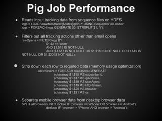 Pig Job Performance
●   Reads input tracking data from sequence files on HDFS
    logs = LOAD '/rawdata/track/{$dates}/part-*' USING SequenceFileLoader;
    logs = FOREACH logs GENERATE $0, STRSPLIT($1, 't');

●   Filters out all tracking actions other than email opens
    rawOpens = FILTER logs BY
                   $1.$2 == 'open'
                   AND $1.$15 IS NOT NULL
                   AND ($1.$17 IS NOT NULL OR $1.$18 IS NOT NULL OR $1.$19 IS
    NOT NULL OR $1.$20 IS NOT NULL);


●   Strip down each row to required data (memory usage optimization)
               allBrowsers = FOREACH rawOpens GENERATE
                          (chararray)$1.$15 AS subscriberId,
                          (chararray)$1.$17 AS ipAddress,
                          (chararray)$1.$18 AS userAgent,
                          (chararray)$1.$19 AS httpReferer,
                          (chararray)$1.$20 AS browser,
                          (chararray)$1.$21 AS os;

●   Separate mobile browser data from desktop browser data
    SPLIT allBrowsers INTO mobile IF (browser == 'iPhone' OR browser == 'Android'),
                    desktop IF (browser != 'iPhone' AND browser != 'Android');
 