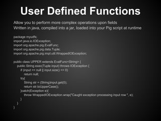 User Defined Functions
Allow you to perform more complex operations upon fields
Written in java, compiled into a jar, loaded into your Pig script at runtime

package myudfs;
import java.io.IOException;
import org.apache.pig.EvalFunc;
import org.apache.pig.data.Tuple;
import org.apache.pig.impl.util.WrappedIOException;

public class UPPER extends EvalFunc<String> {
  public String exec(Tuple input) throws IOException {
     if (input == null || input.size() == 0)
         return null;
     try{
         String str = (String)input.get(0);
         return str.toUpperCase();
     }catch(Exception e){
         throw WrappedIOException.wrap("Caught exception processing input row ", e);
     }
  }
}
 