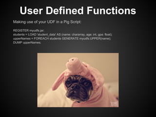 User Defined Functions
Making use of your UDF in a Pig Script:

REGISTER myudfs.jar;
students = LOAD 'student_data' AS (name: chararray, age: int, gpa: float);
upperNames = FOREACH students GENERATE myudfs.UPPER(name);
DUMP upperNames;
 