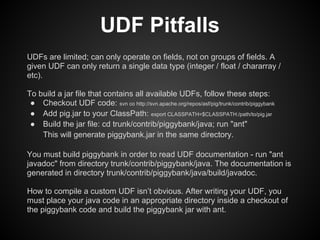 UDF Pitfalls
UDFs are limited; can only operate on fields, not on groups of fields. A
given UDF can only return a single data type (integer / float / chararray /
etc).

To build a jar file that contains all available UDFs, follow these steps:
 ● Checkout UDF code: svn co http://svn.apache.org/repos/asf/pig/trunk/contrib/piggybank
 ● Add pig.jar to your ClassPath: export CLASSPATH=$CLASSPATH:/path/to/pig.jar
 ● Build the jar file: cd trunk/contrib/piggybank/java; run "ant"
    This will generate piggybank.jar in the same directory.

You must build piggybank in order to read UDF documentation - run "ant
javadoc" from directory trunk/contrib/piggybank/java. The documentation is
generated in directory trunk/contrib/piggybank/java/build/javadoc.

How to compile a custom UDF isn’t obvious. After writing your UDF, you
must place your java code in an appropriate directory inside a checkout of
the piggybank code and build the piggybank jar with ant.
 