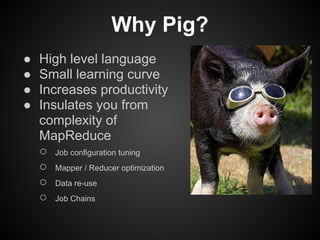 Why Pig?
●   High level language
●   Small learning curve
●   Increases productivity
●   Insulates you from
    complexity of
    MapReduce
    ○ Job configuration tuning
    ○ Mapper / Reducer optimization
    ○ Data re-use
    ○ Job Chains
 