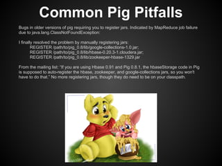 Common Pig Pitfalls
Bugs in older versions of pig requiring you to register jars. Indicated by MapReduce job failure
due to java.lang.ClassNotFoundException:

I finally resolved the problem by manually registering jars:
        REGISTER /path/to/pig_0.8/lib/google-collections-1.0.jar;
        REGISTER /path/to/pig_0.8/lib/hbase-0.20.3-1.cloudera.jar;
        REGISTER /path/to/pig_0.8/lib/zookeeper-hbase-1329.jar

From the mailing list: “If you are using Hbase 0.91 and Pig 0.8.1, the hbaseStorage code in Pig
is supposed to auto-register the hbase, zookeeper, and google-collections jars, so you won't
have to do that.” No more registering jars, though they do need to be on your classpath.
 
