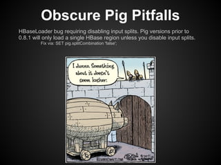Obscure Pig Pitfalls
HBaseLoader bug requiring disabling input splits. Pig versions prior to
0.8.1 will only load a single HBase region unless you disable input splits.
         Fix via: SET pig.splitCombination 'false';
 