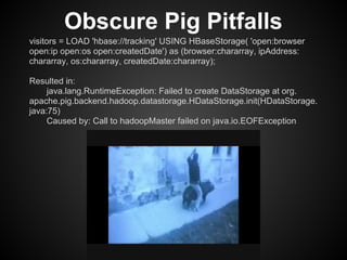 Obscure Pig Pitfalls
visitors = LOAD 'hbase://tracking' USING HBaseStorage( 'open:browser
open:ip open:os open:createdDate') as (browser:chararray, ipAddress:
chararray, os:chararray, createdDate:chararray);

Resulted in:
     java.lang.RuntimeException: Failed to create DataStorage at org.
apache.pig.backend.hadoop.datastorage.HDataStorage.init(HDataStorage.
java:75)
     Caused by: Call to hadoopMaster failed on java.io.EOFException
 