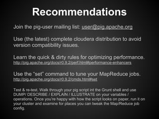 Recommendations
Join the pig-user mailing list: user@pig.apache.org

Use (the latest) complete cloudera distribution to avoid
version compatibility issues.

Learn the quick & dirty rules for optimizing performance.
http://pig.apache.org/docs/r0.9.2/perf.html#performance-enhancers

Use the “set” command to tune your MapReduce jobs.
http://pig.apache.org/docs/r0.9.2/cmds.html#set

Test & re-test. Walk through your pig script int the Grunt shell and use
DUMP/ DESCRIBE / EXPLAIN / ILLUSTRATE on your variables /
operations. Once you’re happy with how the script looks on paper, run it on
your cluster and examine for places you can tweak the Map/Reduce job
config.
 