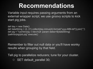 Recommendations
Variable input requires passing arguments from an
external wrapper script; we use groovy scripts to kick
start pig jobs.

def day = new Date()
def dateString = (2..31).collect{day.minus(it).format("yyyy-MM-dd")}.join(",")
def pig = "/usr/bin/pig -l /dev/null -param dates=${dateString}
/path/to/pig/job.pig".execute()



Remember to filter out null data or you'll have wonky
results when grouping by that field.

Tell pig to parallelize reducers; tune for your cluster.
    ○ SET default_parallel 30;
 