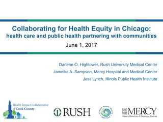 June 1, 2017
Collaborating for Health Equity in Chicago:
health care and public health partnering with communities
Darlene O. Hightower, Rush University Medical Center
Jameika A. Sampson, Mercy Hospital and Medical Center
Jess Lynch, Illinois Public Health Institute
 