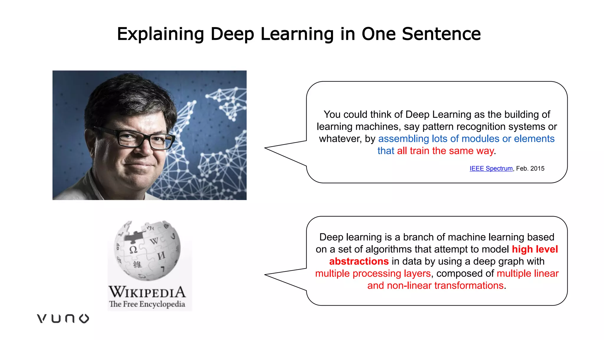 Explaining Deep Learning in One Sentence
You could think of Deep Learning as the building of
learning machines, say pattern recognition systems or
whatever, by assembling lots of modules or elements
that all train the same way.
IEEE Spectrum, Feb. 2015
Deep learning is a branch of machine learning based
on a set of algorithms that attempt to model high level
abstractions in data by using a deep graph with
multiple processing layers, composed of multiple linear
and non-linear transformations.
 