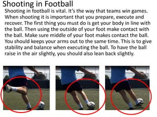 Shooting in Football
Shooting in football is vital. It’s the way that teams win games.
When shooting it is important that you prepare, execute and
recover. The first thing you must do is get your body in line with
the ball. Then using the outside of your foot make contact with
the ball. Make sure middle of your foot makes contact the ball.
You should keeps your arms out to the same time. This is to give
stability and balance when executing the ball. To have the ball
raise in the air slightly, you should also lean back slightly.
 