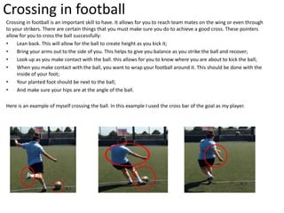Crossing in football
Crossing in football is an important skill to have. It allows for you to reach team mates on the wing or even through
to your strikers. There are certain things that you must make sure you do to achieve a good cross. These pointers
allow for you to cross the ball successfully:
• Lean back. This will allow for the ball to create height as you kick it;
• Bring your arms out to the side of you. This helps to give you balance as you strike the ball and recover;
• Look up as you make contact with the ball. this allows for you to know where you are about to kick the ball;
• When you make contact with the ball, you want to wrap your football around it. This should be done with the
inside of your foot;
• Your planted foot should be next to the ball;
• And make sure your hips are at the angle of the ball.
Here is an example of myself crossing the ball. In this example I used the cross bar of the goal as my player.
 